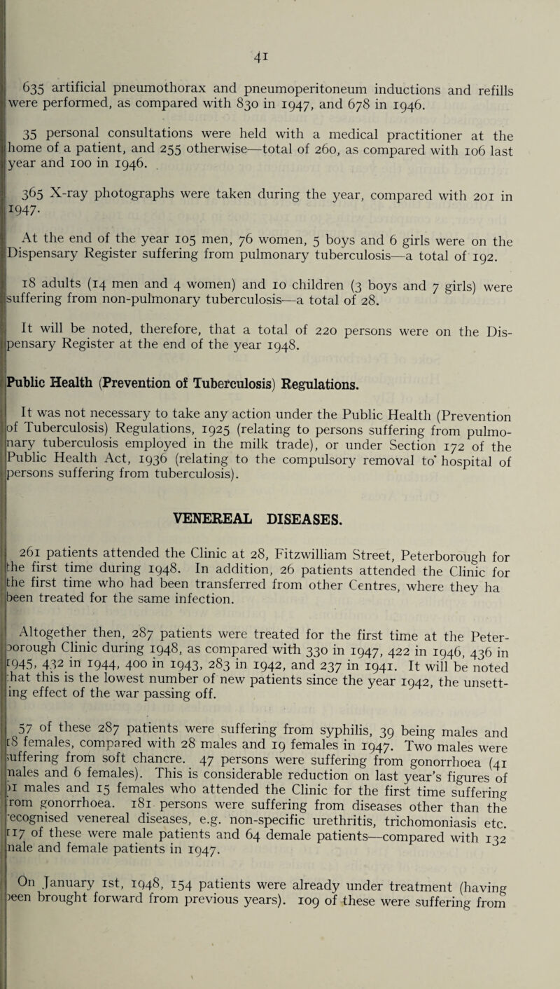 4* 635 artificial pneumothorax and pneumoperitoneum inductions and refills were performed, as compared with 830 in 1947, and 678 in 1946. 35 personal consultations were held with a medical practitioner at the home of a patient, and 255 otherwise—total of 260, as compared with 106 last year and 100 in 1946. 365 X-ray photographs were taken during the year, compared with 201 in *947- At the end of the year 105 men, 76 women, 5 boys and 6 girls were on the Dispensary Register suffering from pulmonary tuberculosis—a total of 192. 18 adults (14 men and 4 women) and 10 children (3 boys and 7 girls) were suffering from non-pulmonary tuberculosis—a total of 28. It will be noted, therefore, that a total of 220 persons were on the Dis- Ipensary Register at the end of the year 1948. Public Health (Prevention of Tuberculosis) Regulations. It was not necessary to take any action under the Public Health (Prevention of Tuberculosis) Regulations, 1925 (relating to persons suffering from pulmo¬ nary tuberculosis employed in the milk trade), or under Section 172 of the Public Health Act, 1936 (relating to the compulsory removal to* hospital of persons suffering from tuberculosis). VENEREAL DISEASES. 261 patients attended the Clinic at 28, Fitzwilliam Street, Peterborough for the first time during 1948. In addition, 26 patients attended the Clinic for the first time who had been transferred from other Centres, where they ha been treated for the same infection. Altogether then, 287 patients were treated for the first time at the Peter- 3orough Clinic during 1948, as compared with 330 in 1947, 422 in 1946, 436 in [945> 432 in I944> 400 in J943> 283 in 1942, and 237 in 1941. It will be noted hat this is the lowest number of new patients since the year 1942, the unsett¬ ing effect of the war passing off. 57 of these 287 patients were suffering from syphilis, 39 being males and [S females, compared with 28 males and 19 females in 1947. Two males were ’Offering from soft chancre. 47 persons were suffering from gonorrhoea (41 nales and 6 females). This is considerable reduction on last year’s figures of ?i males and 15 females who attended the Clinic for the first time suffering rom gonorrhoea. 181 persons were suffering from diseases other than the -ecognised venereal diseases, e.g. non-specific urethritis, trichomoniasis etc. [I7 of these were male patients and 64 demale patients—compared with 132 nale and female patients in 1947. On January 1st, 1948, 154 patients were already under treatment (having ?een brought forward from previous years). 109 of these were suffering from