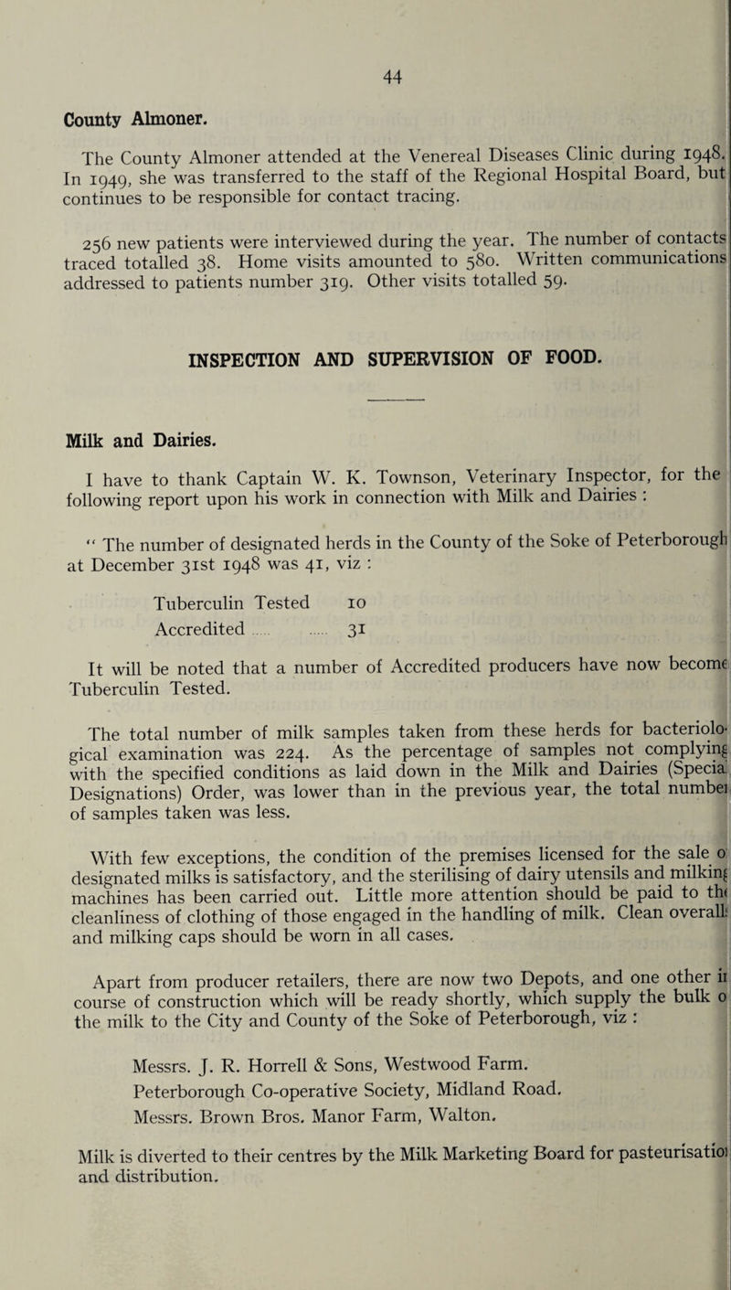 County Almoner. The County Almoner attended at the Venereal Diseases Clinic during 1948. In 1949, she was transferred to the staff of the Regional Hospital Board, but continues to be responsible for contact tracing. 256 new patients were interviewed during the year. The number of contacts traced totalled 38. Home visits amounted to 580. Written communications addressed to patients number 319. Other visits totalled 59. INSPECTION AND SUPERVISION OF FOOD. Milk and Dairies. I have to thank Captain W. K. Townson, Veterinary Inspector, for the following report upon his work in connection with Milk and Dairies : “ The number of designated herds in the County of the Soke of Peterborough at December 31st 1948 was 41, viz : • mi Tuberculin Tested 10 Accredited. 31 * ■ • . It will be noted that a number of Accredited producers have now become Tuberculin Tested. The total number of milk samples taken from these herds for bacteriolo¬ gical examination was 224. As the percentage of samples not complying with the specified conditions as laid down in the Milk and Dairies (Specia. Designations) Order, was lower than in the previous year, the total number of samples taken was less. With few exceptions, the condition of the premises licensed for the sale 0 designated milks is satisfactory, and the sterilising of dairy utensils and milking machines has been carried out. Little more attention should be paid to th< cleanliness of clothing of those engaged in the handling of milk. Clean overall and milking caps should be worn in all cases. Apart from producer retailers, there are now two Depots, and one other ii course of construction which will be ready shortly, which supply the bulk 0 the milk to the City and County of the Soke of Peterborough, viz : Messrs. J. R. Horrell & Sons, Westwood Farm. Peterborough Co-operative Society, Midland Road. Messrs. Brown Bros. Manor Farm, Walton. Milk is diverted to their centres by the Milk Marketing Board for pasteurisatioi and distribution.
