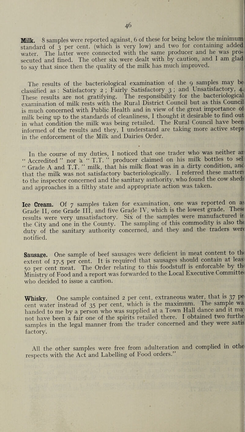 Milk. 8 samples were reported against, 6 of these for being below the minimum standard of 3 per cent, (which is very low) and two for containing added water. The latter were connected with the same producer and he was pro¬ secuted and fined. The other six were dealt with by caution, and I am glad to say that since then the quality of the milk has much improved. The results of the bacteriological examination of the 9 samples may be classified as : Satisfactory 2 ; Fairly Satisfactory 3 ; and Unsatisfactory, 4. These results are not gratifying. The responsibility for the bacteriological examination of milk rests with the Rural District Council but as this Council is much concerned with Public Health and in view of the great importance of milk being up to the standards of cleanliness, I thought it desirable to find out in what condition the milk was being retailed. The Rural Council have been informed of the results and they, I understand are taking more active steps in the enforcement of the Milk and Dairies Order. In the course of my duties, I noticed that one trader who was neither arr “ Accredited ” nor a “ T.T. ” producer claimed on his milk bottles to sel; “ Grade A and T.T. ” milk, that his milk float was in a dirty condition, anc that the milk was not satisfactory bacteriologically. I referred these matters to the inspector concerned and the sanitary authority, who found the cow sheds and approaches in a filthy state and appropriate action was taken. Ice Cream. Of 7 samples taken for examination, one was reported on as Grade II, one Grade III, and five Grade IV, which is the lowest grade. Thes( results were very unsatisfactory. Six of the samples were manufactured ir the City and one in the County. The sampling of this commodity is also tht duty of the sanitary authority concerned, and they and the traders wen notified. | Sausage. One sample of beef sausages were deficient in meat content to th< extent of 17.5 per cent. It is required that sausages should contain at leas 50 per cent meat. The Order relating to this foodstuff is enforcable by th< Ministry of Food and a report was forwarded to the Focal Executive Committe* who decided to issue a caution. Whisky. One sample contained 2 per cent, extraneous water, that is 37 Pe cent water instead of 35 Per cent, which is the maximum. The sample wa handed to me by a person who was supplied at a Town Hall dance and it ma; not have been a fair one of the spirits retailed there. I obtained two furthe samples in the legal manner from the trader concerned and they were satis factory. All the other samples were free from adulteration and complied in othe respects with the Act and Labelling of Food orders.