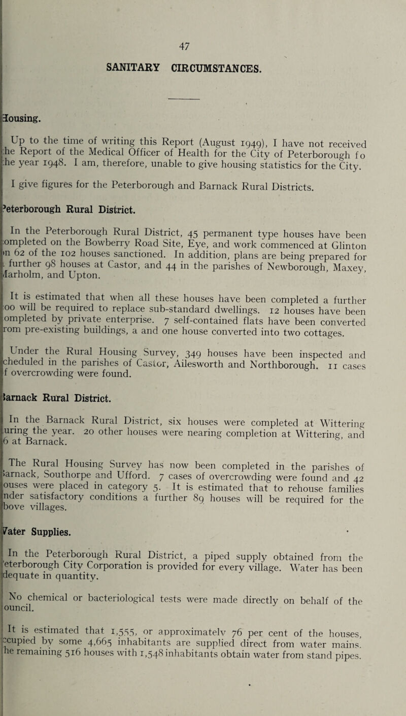 SANITARY CIRCUMSTANCES. lousing. Up to the time of writing this Report (August 1949), I have not received he Report of the Medical Officer of Health for the City of Peterborough to :he year 194(8. I am, therefore, unable to give housing statistics for the City. I give figures for the Peterborough and Barnack Rural Districts. ’eterborough Rural District. In the Peterborough Rural District, 45 permanent type houses have been ;:ompleted on the Bowberry Road Site, Eye, and work commenced at Clinton >n 62 of the 102 houses sanctioned. In addition, plans are being prepared for l further 98 houses at Castor, and 44 in the parishes of Newborough Maxev 4arholm, and Upton. ’ It is estimated that when all these houses have been completed a further 00 will be required to replace sub-standard dwellings. 12 houses have been ompleted by private enterprise. 7 self-contained flats have been converted rom pre-existing buildings, a and one house converted into two cottages. Under the Rural Housing Survey, 349 houses have been inspected and cheduled in the parishes ol Castor, Ailesworth and Northborough. 11 cases f overcrowding were found. larnack Rural District. In the Barnack Rural District, six houses were completed at Wittering unng the year. 20 other houses were nearing completion at Wittering and 6 at Barnack. I Rural Housing Survey has now been completed in the parishes of >arnack, Southorpe and Ufford. 7 cases of overcrowding were found and 42 ouses were placed in category 5. It is estimated that to rehouse families l nder satisfactory conditions a further 89 houses will be required for the (bove villages. 7ater Supplies. In the Peterborough Rural District, a piped supply obtained from the ’eterborough City Corporation is provided for every village. Water has been idequate in quantity. | No chemical or bacteriological tests were made directly on behalf of the founcil. | It is estimated that i,555> °r approximated 76 per cent of the houses, ccupied by some 4,665 inhabitants are supplied direct from water mains’ he remaining 516 houses with 1,548 inhabitants obtain water from stand pipes.
