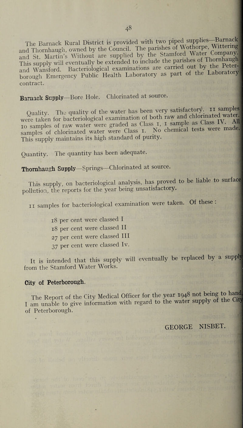 The Barnack Rural District is provided with two piped supplies—-Barnac and Thornhaugh, owned by the Council. The parishes of Wothorpe, V 1 ermgl and St Martin’s Without are supplied by the Stamford Water ompany. This supply will eventually be extended to include the parishes of Thornhaug^ and Wansford. Bacteriological examinations are carried out , t J borough Emergency Public Health Laboratory as part of the Laboratory contract. Barnack Supply—Bore Hole. Chlorinated at source. Quality. The quality of the water has been very satisfactory, n samp es were taken for bacteriological examination of both raw and chlorinate ^ io samples of raw water were graded as Class i, i samp e as , made samples of chlorinated water were Class i. No chemical tests we j This supply maintains its high standard of purity. Quantity. The quantity has been adequate. Thornhaugh Supply—Springs—Chlorinated at source. This supply, on bacteriological analysis, has proved to be liable to surface pollution, the reports for the year being unsatisfactory. n samples for bacteriological examination were taken. Of these : j 18 per cent were classed I 18 per cent were classed II 27 per cent were classed III 37 per cent were classed Iv. It is intended that this supply will eventually be replaced by a supplj from the Stamford Water Works. City of Peterborough. The Report of the City Medical Officer for the year 1948 not being to hand I am unable to give information with regard to the water supp y o j of Peterborough. GEORGE NISBET.