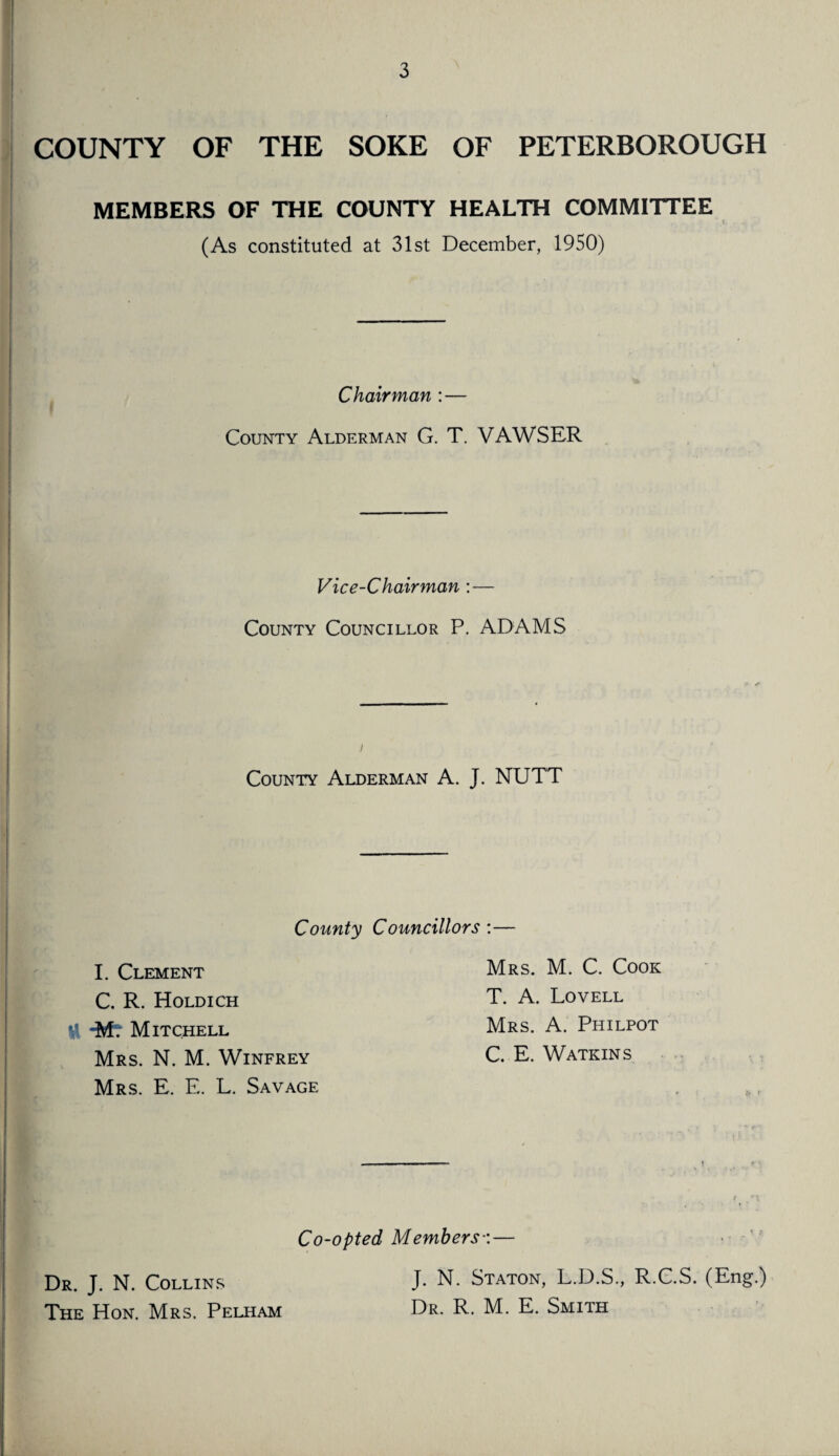 COUNTY OF THE SOKE OF PETERBOROUGH MEMBERS OF THE COUNTY HEALTH COMMITTEE (As constituted at 31st December, 1950) Chairman : — County Alderman G. T. VAWSER Vice-Chairman : — County Councillor P. ADAMS i County Alderman A. J. NUTT County Councillors :— I. Clement C. R. Holdich H -M. Mitchell Mrs. N. M. Winfrey Mrs. E. E. L. Savage Mrs. M. C. Cook T. A. Lovell Mrs. A. Philpot C. E. Watkins Co-opted Members•:— J. N. Staton, L.D.S., R.C.S. (Eng.) Dr. R. M. E. Smith Dr. J. N. Collins The Hon. Mrs. Pelham