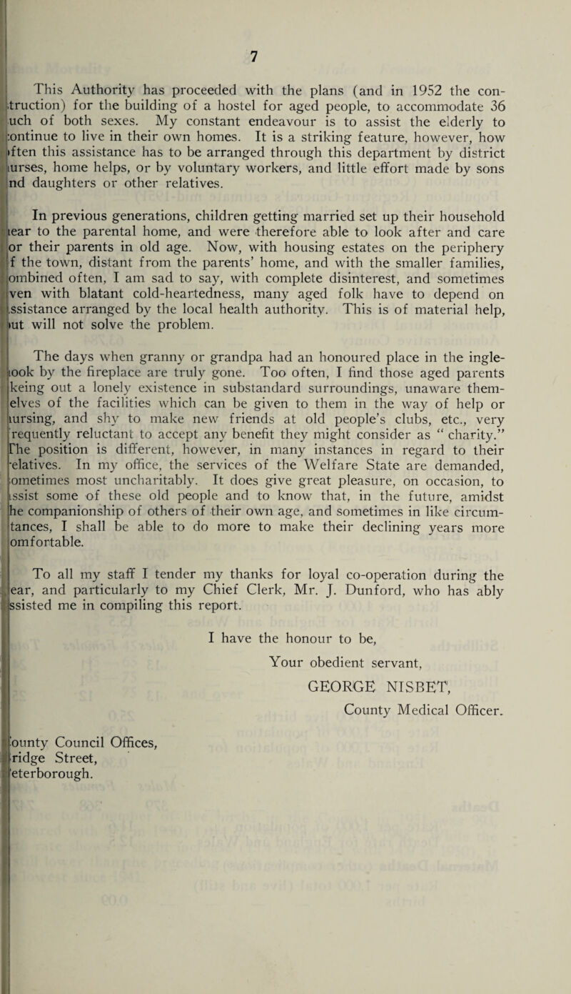 I 7 This Authority has proceeded with the plans (and in 1952 the con¬ duction) for the building of a hostel for aged people, to accommodate 36 uch of both sexes. My constant endeavour is to assist the elderly to :ontinue to live in their own homes. It is a striking feature, however, how fften this assistance has to be arranged through this department by district Iiurses, home helps, or by voluntary workers, and little effort made by sons nd daughters or other relatives. In previous generations, children getting married set up their household tear to the parental home, and were therefore able to look after and care or their parents in old age. Now, with housing estates on the periphery f the town, distant from the parents’ home, and with the smaller families, ombined often, I am sad to say, with complete disinterest, and sometimes ven with blatant cold-heartedness, many aged folk have to depend on ssistance arranged by the local health authority. This is of material help, iut will not solve the problem. The days when granny or grandpa had an honoured place in the ingle- iook by the fireplace are truly gone. Too often, I find those aged parents keing out a lonely existence in substandard surroundings, unaware them- elves of the facilities which can be given to them in the way of help or mrsing, and shy to make new friends at old people’s clubs, etc., very requently reluctant to accept any benefit they might consider as “ charity.” The position is different, however, in many instances in regard to their -elatives. In my office, the services of the Welfare State are demanded, ometimes most uncharitably. It does give great pleasure, on occasion, to issist some of these old people and to know that, in the future, amidst he companionship of others of their own age, and sometimes in like circum- tances, I shall be able to do more to make their declining years more omfortable. To all my staff I tender my thanks for loyal co-operation during the ear, and particularly to my Chief Clerk, Mr. J. Dunford, who has ably issisted me in compiling this report. i ■ounty Council Offices, ■ridge Street, 'eterborough. I have the honour to be, Your obedient servant, GEORGE NISBET1, County Medical Officer.