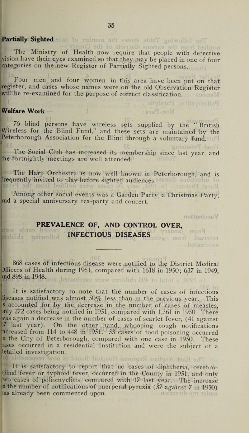 Partially Sighted j The Ministry of Health now require that people with defective 'vision have their -eyes examined so that they may be placed in one of four categories on the new Register of Partially Sighted persons. _ Four men and four women in this area have been put on that register, and cases whose names were on the old Observation Register will be re-examined for the purpose of correct classification. Welfare Work 76 blind persons have wireless sets supplied by the “ British Wireless for the Blind Fund,” and these sets are maintained by the Peterborough Association for the Blind through a voluntary fund. The Social Club has increased its membership since last year, and |:he fortnightly meetings are well attended. The Harp Orchestra is now well known in Peterborough, and is Tequently invited to play before sighted audiences. Among other social events was a Garden Party, a Christmas Party, ind a special anniversary tea-party and concert. PREVALENCE OF, AND CONTROL OVER, INFECTIOUS DISEASES 868 cases of infectious disease were notified to the District Medical Officers of Health during 1951, compared with 1618 in 1950; 637 in 1949, uid 898 in 1948. i nr ^j)3Tr,nrjji>v 31377 nsiniifl.') rA:4 to Ibjoj j. OcA n It is satisfactory to note that the number of cases of infectious liseases notified was almost 50% less than in the previous year. This s accounted for by the decrease in the number of cases of measles*, >nly 272 cases being notified in 1951, compared with 1,361 in 1950. There vas again ;a decrease in the number of cases of scarlet fever, (41 against )7 last year). On the other hand, whooping cough notifications ncreased from 114 to 448 in 1951. 33 cases of food poisoning occurred n the City of Peterborough, compared with one case in 1950. These ;ases occurred in a residential Institution and were the subject of a letailed investigation. It is satisfactory to report that no cases of diphtheria, cerebro- ■'pinal fever or typhoid fever, occurred in the County in 1951, and only wo cases of poliomyelitis, compared with 17 last year. The increase n the number of notifications of puerperal pyrexia (37 against 7 in 1950) las already been commented upon.