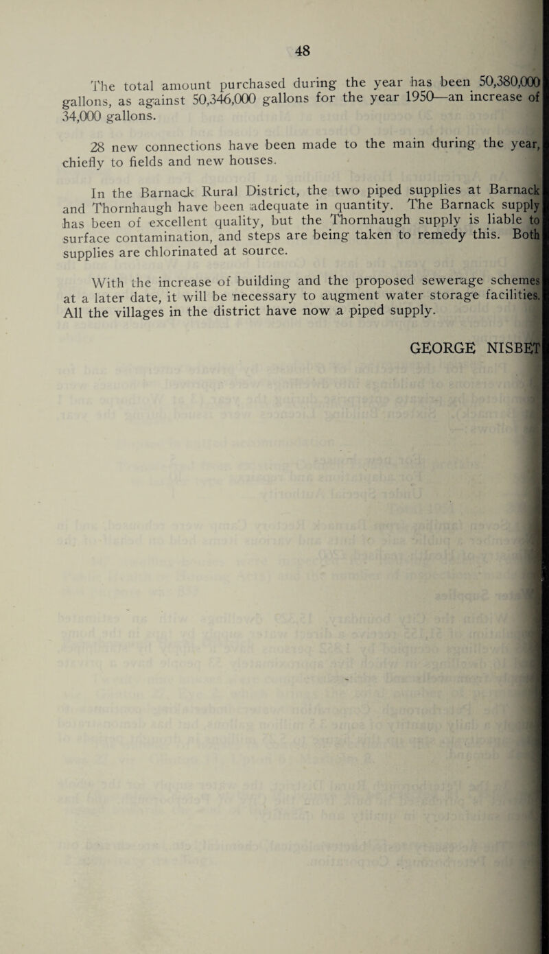 The total amount purchased during the year has been 50,380,000 gallons, as against 50,346,000 gallons for the year 1950—an increase of 34,000 gallons. 9 28 new connections have been made to the main during the year, chiefly to fields and new houses. In the Barnack Rural District, the two piped supplies at Barnack and Thornhaugh have been adequate in quantity. The Barnack supply has been of excellent quality, but the Thornhaugh supply is liable to surface contamination, and steps are being taken to remedy this. Both supplies are chlorinated at source. With the increase of building and the proposed sewerage schemes at a later date, it will be necessary to augment water storage facilities. All the villages in the district have now a piped supply. GEORGE NISBET