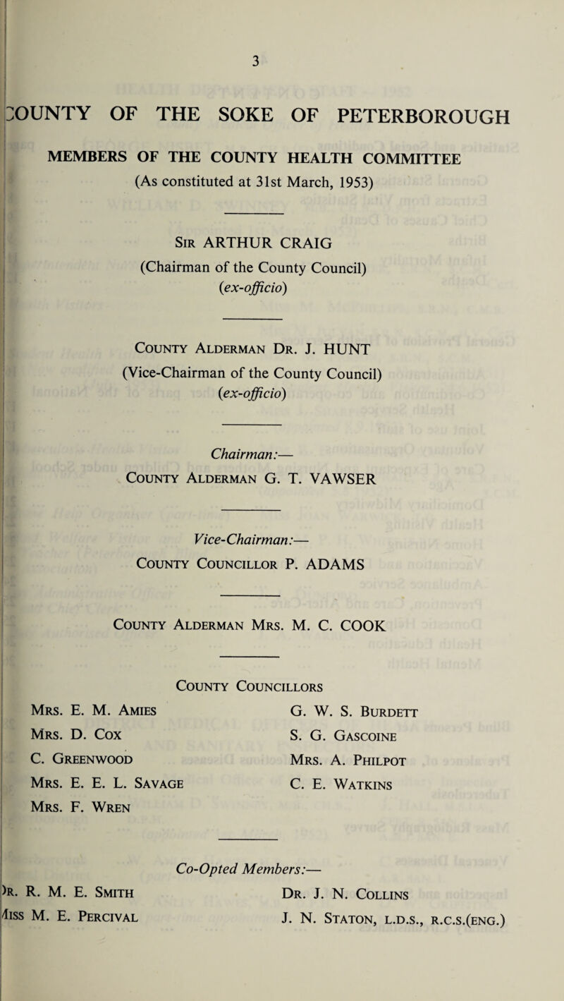 BOUNTY OF THE SOKE OF PETERBOROUGH MEMBERS OF THE COUNTY HEALTH COMMITTEE (As constituted at 31st March, 1953) Sir ARTHUR CRAIG (Chairman of the County Council) (ex-officio) County Alderman Dr. J. HUNT (Vice-Chairman of the County Council) (ex-officio) Chairman:— County Alderman G. T. VAWSER Vice- Chairman:— County Councillor P. ADAMS County Alderman Mrs. M. C. COOK County Councillors Mrs. E. M. Amies G. W. S. Burdett Mrs. D. Cox S. G. Gascoine C. Greenwood Mrs. A. Philpot Mrs. E. E. L. Savage C. E. Watkins Mrs. F. Wren Co-Opted Members:— )R. R. M. E. Smith Dr. J. N. Collins 4iss M. E. Percival J. N. Staton, l.d.s., r.c.s.(eng.)