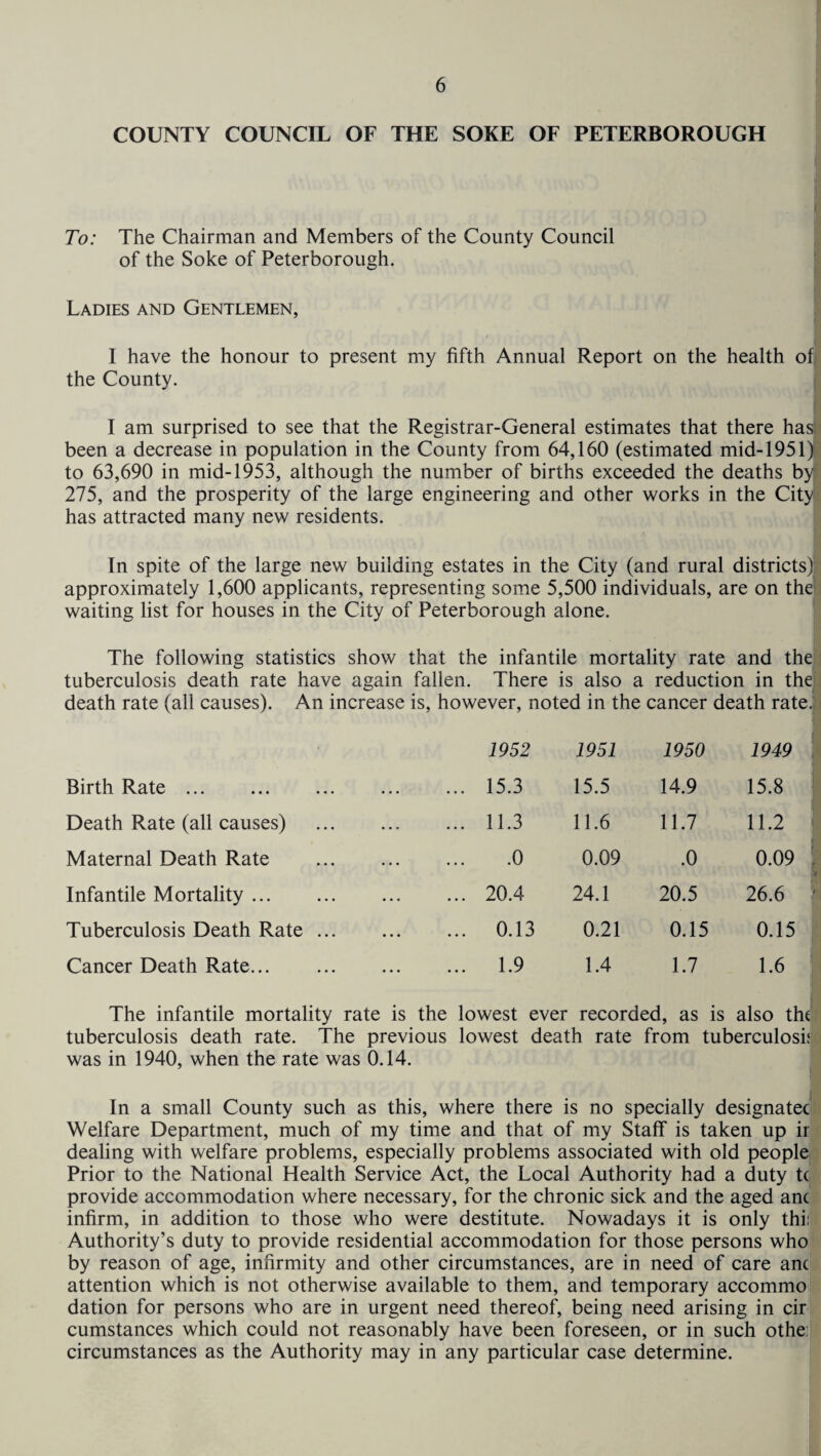 COUNTY COUNCIL OF THE SOKE OF PETERBOROUGH To: The Chairman and Members of the County Council of the Soke of Peterborough. Ladies and Gentlemen, I have the honour to present my fifth Annual Report on the health of the County. I am surprised to see that the Registrar-General estimates that there has been a decrease in population in the County from 64,160 (estimated mid-1951) to 63,690 in mid-1953, although the number of births exceeded the deaths by 275, and the prosperity of the large engineering and other works in the City has attracted many new residents. In spite of the large new building estates in the City (and rural districts)! approximately 1,600 applicants, representing some 5,500 individuals, are on the waiting list for houses in the City of Peterborough alone. The following statistics show that the infantile mortality rate and the tuberculosis death rate have again fallen. There is also a reduction in the death rate (all causes). An increase is, however, noted in the cancer death rate. 1952 1951 1950 1949 Birth Rate ... . ... 15.3 15.5 14.9 15.8 Death Rate (all causes) . ... 11.3 11.6 11.7 11.2 Maternal Death Rate . .0 0.09 .0 0.09 \ Infantile Mortality. ... 20.4 24.1 20.5 26.6 ' Tuberculosis Death Rate ... ... 0.13 0.21 0.15 0.15 Cancer Death Rate... . ... 1.9 1.4 1.7 1.6 The infantile mortality rate is the lowest ever recorded, as is also the tuberculosis death rate. The previous lowest death rate from tuberculosis was in 1940, when the rate was 0.14. In a small County such as this, where there is no specially designatec Welfare Department, much of my time and that of my Staff is taken up ir dealing with welfare problems, especially problems associated with old people Prior to the National Health Service Act, the Local Authority had a duty tc provide accommodation where necessary, for the chronic sick and the aged anc infirm, in addition to those who were destitute. Nowadays it is only thi: Authority’s duty to provide residential accommodation for those persons who by reason of age, infirmity and other circumstances, are in need of care anc attention which is not otherwise available to them, and temporary accommo dation for persons who are in urgent need thereof, being need arising in cir cumstances which could not reasonably have been foreseen, or in such othe: circumstances as the Authority may in any particular case determine.