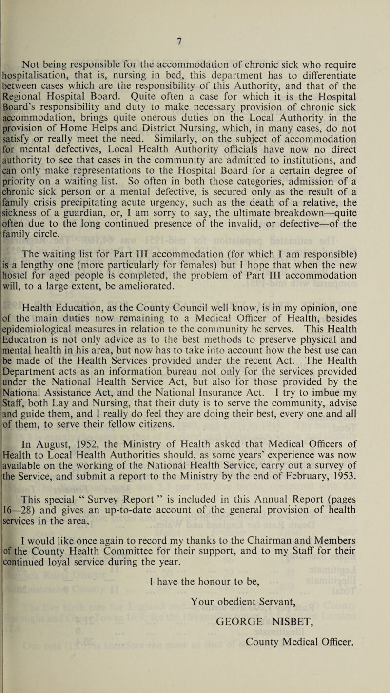 Not being responsible for the accommodation of chronic sick who require hospitalisation, that is, nursing in bed, this department has to differentiate between cases which are the responsibility of this Authority, and that of the Regional Hospital Board. Quite often a case for which it is the Hospital Board’s responsibility and duty to make necessary provision of chronic sick accommodation, brings quite onerous duties on the Local Authority in the provision of Home Helps and District Nursing, which, in many cases, do not satisfy or really meet the need. Similarly, on the subject of accommodation for mental defectives, Local Health Authority officials have now no direct authority to see that cases in the community are admitted to institutions, and can only make representations to the Hospital Board for a certain degree of priority on a waiting list. So often in both those categories, admission of a chronic sick person or a mental defective, is secured only as the result of a family crisis precipitating acute urgency, such as the death of a relative, the sickness of a guardian, or, I am sorry to say, the ultimate breakdown—quite often due to the long continued presence of the invalid, or defective—of the family circle. The waiting list for Part III accommodation (for which I am responsible) is a lengthy one (more particularly for females) but I hope that when the new hostel for aged people is completed, the problem of Part III accommodation | will, to a large extent, be ameliorated. Health Education, as the County Council well know, is in my opinion, one of the main duties now remaining to a Medical Officer of Health, besides epidemiological measures in relation to the community he serves. This Health (Education is not only advice as to the best methods to preserve physical and jmental health in his area, but now has to take into account how the best use can be made of the Health Services provided under the recent Act. The Health Department acts as an information bureau not only for the services provided under the National Health Service Act, but also for those provided by the National Assistance Act, and the National Insurance Act. I try to imbue my Staff, both Lay and Nursing, that their duty is to serve the community, advise and guide them, and I really do feel they are doing their best, every one and all i of them, to serve their fellow citizens. In August, 1952, the Ministry of Health asked that Medical Officers of Health to Local Health Authorities should, as some years’ experience was now available on the working of the National Health Service, carry out a survey of the Service, and submit a report to the Ministry by the end of February, 1953. This special “ Survey Report ” is included in this Annual Report (pages 116—28) and gives an up-to-date account of the general provision of health iservices in the area, I would like once again to record my thanks to the Chairman and Members of the County Health Committee for their support, and to my Staff for their continued loyal service during the year. I have the honour to be, Your obedient Servant, GEORGE NISBET, County Medical Officer.