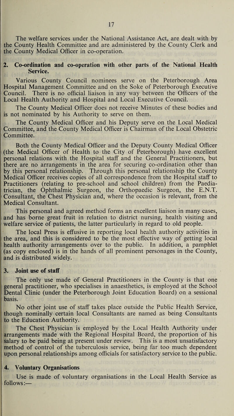 The welfare services under the National Assistance Act, are dealt with by the County Health Committee and are administered by the County Clerk and the County Medical Officer in co-operation. 2. Co-ordination and co-operation with other parts of the National Health Service. Various County Council nominees serve on the Peterborough Area Hospital Management Committee and on the Soke of Peterborough Executive Council. There is no official liaison in any way between the Officers of the Local Health Authority and Hospital and Local Executive Council. The County Medical Officer does not receive Minutes of these bodies and is not nominated by his Authority to serve on them. The County Medical Officer and his Deputy serve on the Local Medical Committee, and the County Medical Officer is Chairman of the Local Obstetric Committee. Both the County Medical Officer and the Deputy County Medical Officer (the Medical Officer of Health to the City of Peterborough) have excellent personal relations with the Hospital staff and the General Practitioners, but there are no arrangements in the area for securing co-ordination other than by this personal relationship. Through this personal relationship the County Medical Officer receives copies of all correspondence from the Hospital staff to Practitioners (relating to pre-school and school children) from the Paedia¬ trician, the Ophthalmic Surgeon, the Orthopaedic Surgeon, the E.N.T. Consultant, the Chest Physician and, where the occasion is relevant, from the Medical Consultant. This personal and agreed method forms an excellent liaison in many cases, and has borne great fruit in relation to district nursing, health visiting and welfare service of patients, the latter particularly in regard to old people. The local Press is effusive in reporting local health authority activities in the area, and this is considered to be the most effective way of getting local health authority arrangements over to the public. In addition, a pamphlet (as copy enclosed) is in the hands of all prominent personages in the County, and is distributed widely. 3. Joint use of staff The only use made of General Practitioners in the County is that one general practitioner, who specialises in anaesthetics, is employed at the School Dental Clinic (under the Peterborough Joint Education Board) on a sessional basis. No other joint use of staff takes place outside the Public Health Service, though nominally certain local Consultants are named as being Consultants to the Education Authority. The Chest Physician is employed by the Local Health Authority under arrangements made with the Regional Hospital Board, the proportion of his ! salary to be paid being at present under review. This is a most unsatisfactory method of control of the tuberculosis service, being far too much dependent upon personal relationships among officials for satisfactory service to the public. 4. Voluntary Organisations Use is made of voluntary organisations in the Local Health Service as follows:—