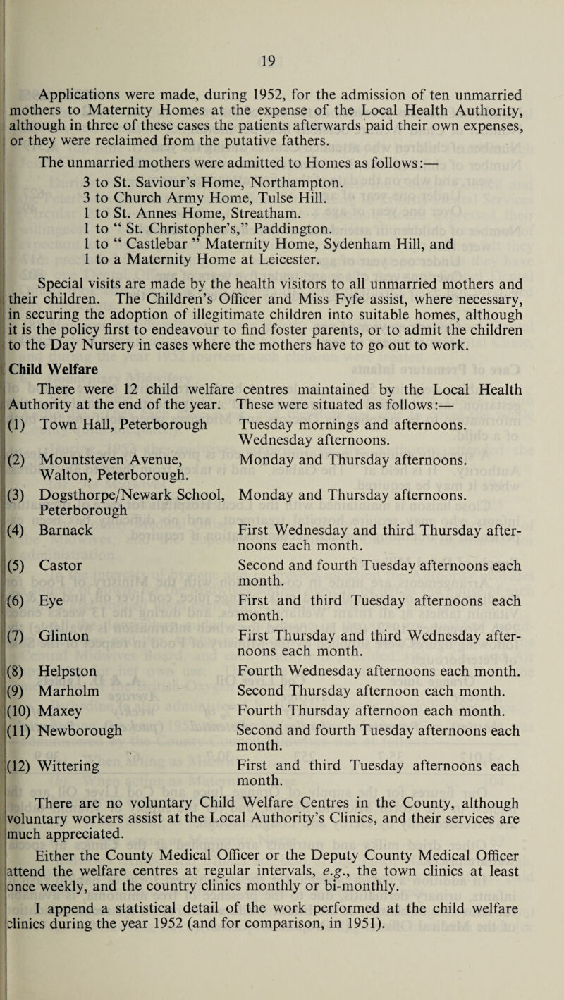 Applications were made, during 1952, for the admission of ten unmarried mothers to Maternity Homes at the expense of the Local Health Authority, although in three of these cases the patients afterwards paid their own expenses, or they were reclaimed from the putative fathers. The unmarried mothers were admitted to Homes as follows:— 3 to St. Saviour’s Home, Northampton. 3 to Church Army Home, Tulse Hill. 1 to St. Annes Home, Streatham. 1 to “ St. Christopher’s,” Paddington. 1 to “ Castlebar ” Maternity Home, Sydenham Hill, and 1 to a Maternity Home at Leicester. Special visits are made by the health visitors to all unmarried mothers and their children. The Children’s Officer and Miss Fyfe assist, where necessary, in securing the adoption of illegitimate children into suitable homes, although it is the policy first to endeavour to find foster parents, or to admit the children to the Day Nursery in cases where the mothers have to go out to work. Child Welfare There were 12 child welfare centres maintained by the Local Health Authority at the end of the year. These were situated as follows:— (1) Town Hall, Peterborough (2) Mountsteven Avenue, Walton, Peterborough. (3) Dogsthorpe/Newark School, Peterborough (4) Barnack Tuesday mornings and afternoons. Wednesday afternoons. Monday and Thursday afternoons. Monday and Thursday afternoons. First Wednesday and third Thursday after¬ noons each month. (5) Castor Second and fourth Tuesday afternoons each month. (6) Eye (7) Glinton 1(8) Helpston (9) Marholm (10) Maxey (11) Newborough (12) Wittering First and third Tuesday afternoons each month. First Thursday and third Wednesday after¬ noons each month. Fourth Wednesday afternoons each month. Second Thursday afternoon each month. Fourth Thursday afternoon each month. Second and fourth Tuesday afternoons each month. First and third Tuesday afternoons each month. There are no voluntary Child Welfare Centres in the County, although voluntary workers assist at the Local Authority’s Clinics, and their services are much appreciated. Either the County Medical Officer or the Deputy County Medical Officer attend the welfare centres at regular intervals, e.g., the town clinics at least once weekly, and the country clinics monthly or bi-monthly. I append a statistical detail of the work performed at the child welfare clinics during the year 1952 (and for comparison, in 1951).