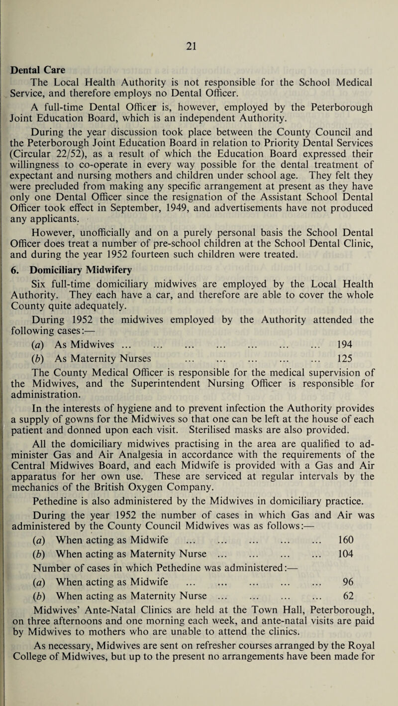 Dental Care The Local Health Authority is not responsible for the School Medical Service, and therefore employs no Dental Officer. A full-time Dental Officer is, however, employed by the Peterborough Joint Education Board, which is an independent Authority. During the year discussion took place between the County Council and the Peterborough Joint Education Board in relation to Priority Dental Services (Circular 22/52), as a result of which the Education Board expressed their willingness to co-operate in every way possible for the dental treatment of expectant and nursing mothers and children under school age. They felt they were precluded from making any specific arrangement at present as they have only one Dental Officer since the resignation of the Assistant School Dental Officer took effect in September, 1949, and advertisements have not produced any applicants. However, unofficially and on a purely personal basis the School Dental Officer does treat a number of pre-school children at the School Dental Clinic, and during the year 1952 fourteen such children were treated. 6. Domiciliary Midwifery Six full-time domiciliary midwives are employed by the Local Health Authority. They each have a car, and therefore are able to cover the whole County quite adequately. During 1952 the midwives employed by the Authority attended the following cases:— (ia) As Midwives ... ... ... . . 194 (b) As Maternity Nurses . ... ... ... 125 The County Medical Officer is responsible for the medical supervision of the Midwives, and the Superintendent Nursing Officer is responsible for administration. In the interests of hygiene and to prevent infection the Authority provides a supply of gowns for the Midwives so that one can be left at the house of each patient and donned upon each visit. Sterilised masks are also provided. All the domiciliary midwives practising in the area are qualified to ad¬ minister Gas and Air Analgesia in accordance with the requirements of the Central Midwives Board, and each Midwife is provided with a Gas and Air apparatus for her own use. These are serviced at regular intervals by the mechanics of the British Oxygen Company. Pethedine is also administered by the Mid wives in domiciliary practice. During the year 1952 the number of cases in which Gas and Air was administered by the County Council Midwives was as follows:— (a) When acting as Midwife ... ... . ... 160 (b) When acting as Maternity Nurse. 104 Number of cases in which Pethedine was administered:— (a) When acting as Midwife . 96 (b) When acting as Maternity Nurse ... ... ... ... 62 Midwives’ Ante-Natal Clinics are held at the Town Hall, Peterborough, on three afternoons and one morning each week, and ante-natal visits are paid by Midwives to mothers who are unable to attend the clinics. As necessary, Midwives are sent on refresher courses arranged by the Royal College of Midwives, but up to the present no arrangements have been made for