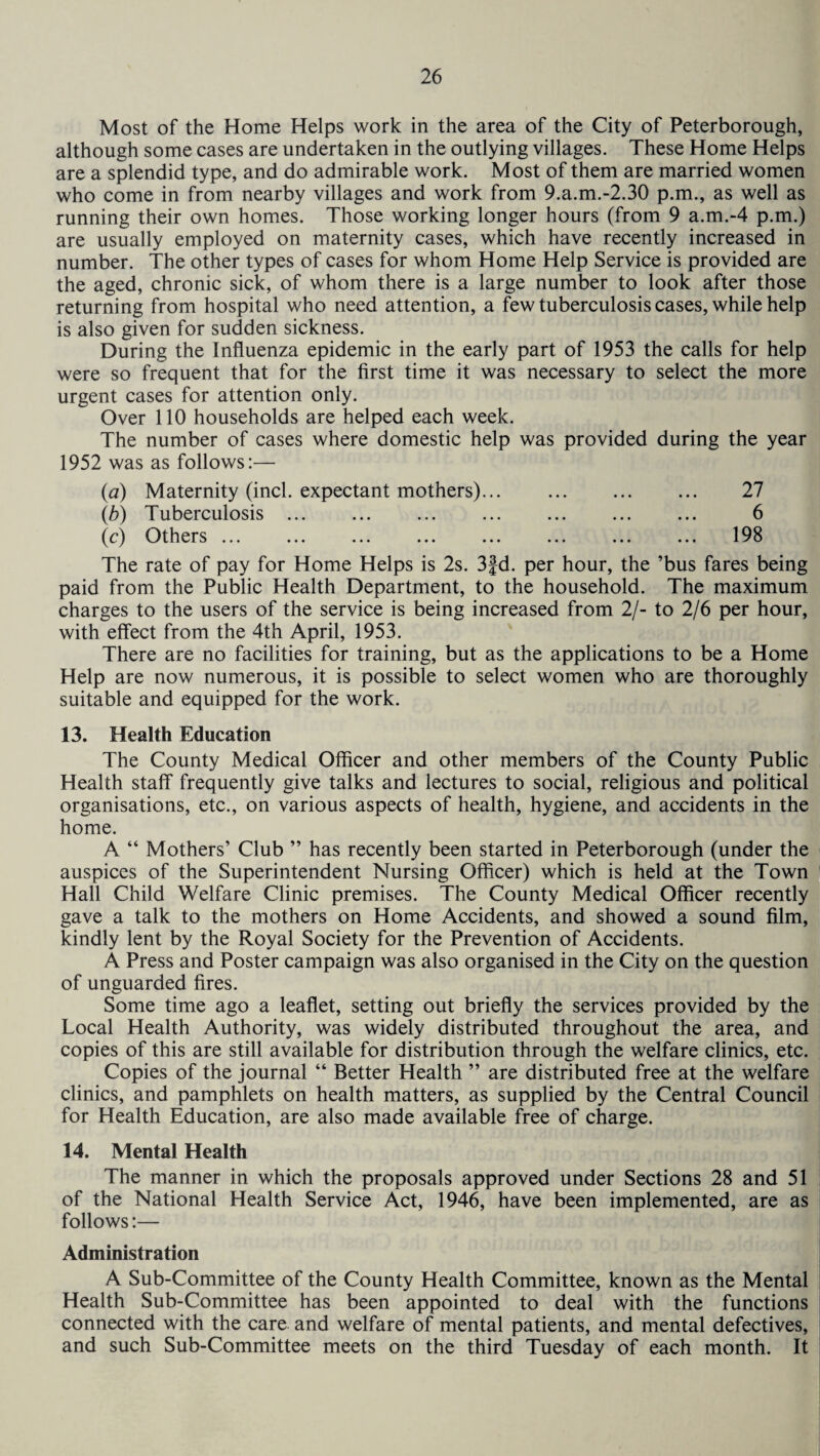 Most of the Home Helps work in the area of the City of Peterborough, although some cases are undertaken in the outlying villages. These Home Helps are a splendid type, and do admirable work. Most of them are married women who come in from nearby villages and work from 9.a.m.-2.30 p.m., as well as running their own homes. Those working longer hours (from 9 a.m.-4 p.m.) are usually employed on maternity cases, which have recently increased in number. The other types of cases for whom Home Help Service is provided are the aged, chronic sick, of whom there is a large number to look after those returning from hospital who need attention, a few tuberculosis cases, while help is also given for sudden sickness. During the Influenza epidemic in the early part of 1953 the calls for help were so frequent that for the first time it was necessary to select the more urgent cases for attention only. Over 110 households are helped each week. The number of cases where domestic help was provided during the year 1952 was as follows:— (a) Maternity (inch expectant mothers)... . ... 27 (b) Tuberculosis ... ... ... ... ... ... ... 6 (c) Others ... ... ... ... ... ... ... ... 198 The rate of pay for Home Helps is 2s. 3fd. per hour, the ’bus fares being paid from the Public Health Department, to the household. The maximum charges to the users of the service is being increased from 2/- to 2/6 per hour, with effect from the 4th April, 1953. There are no facilities for training, but as the applications to be a Home Help are now numerous, it is possible to select women who are thoroughly suitable and equipped for the work. 13. Health Education The County Medical Officer and other members of the County Public Health staff frequently give talks and lectures to social, religious and political organisations, etc., on various aspects of health, hygiene, and accidents in the home. A “ Mothers’ Club ” has recently been started in Peterborough (under the auspices of the Superintendent Nursing Officer) which is held at the Town Hall Child Welfare Clinic premises. The County Medical Officer recently gave a talk to the mothers on Home Accidents, and showed a sound film, kindly lent by the Royal Society for the Prevention of Accidents. A Press and Poster campaign was also organised in the City on the question of unguarded fires. Some time ago a leaflet, setting out briefly the services provided by the Local Health Authority, was widely distributed throughout the area, and copies of this are still available for distribution through the welfare clinics, etc. Copies of the journal “ Better Health ” are distributed free at the welfare clinics, and pamphlets on health matters, as supplied by the Central Council for Health Education, are also made available free of charge. 14. Mental Health The manner in which the proposals approved under Sections 28 and 51 of the National Health Service Act, 1946, have been implemented, are as follows:— Administration A Sub-Committee of the County Health Committee, known as the Mental Health Sub-Committee has been appointed to deal with the functions connected with the care and welfare of mental patients, and mental defectives, and such Sub-Committee meets on the third Tuesday of each month. It