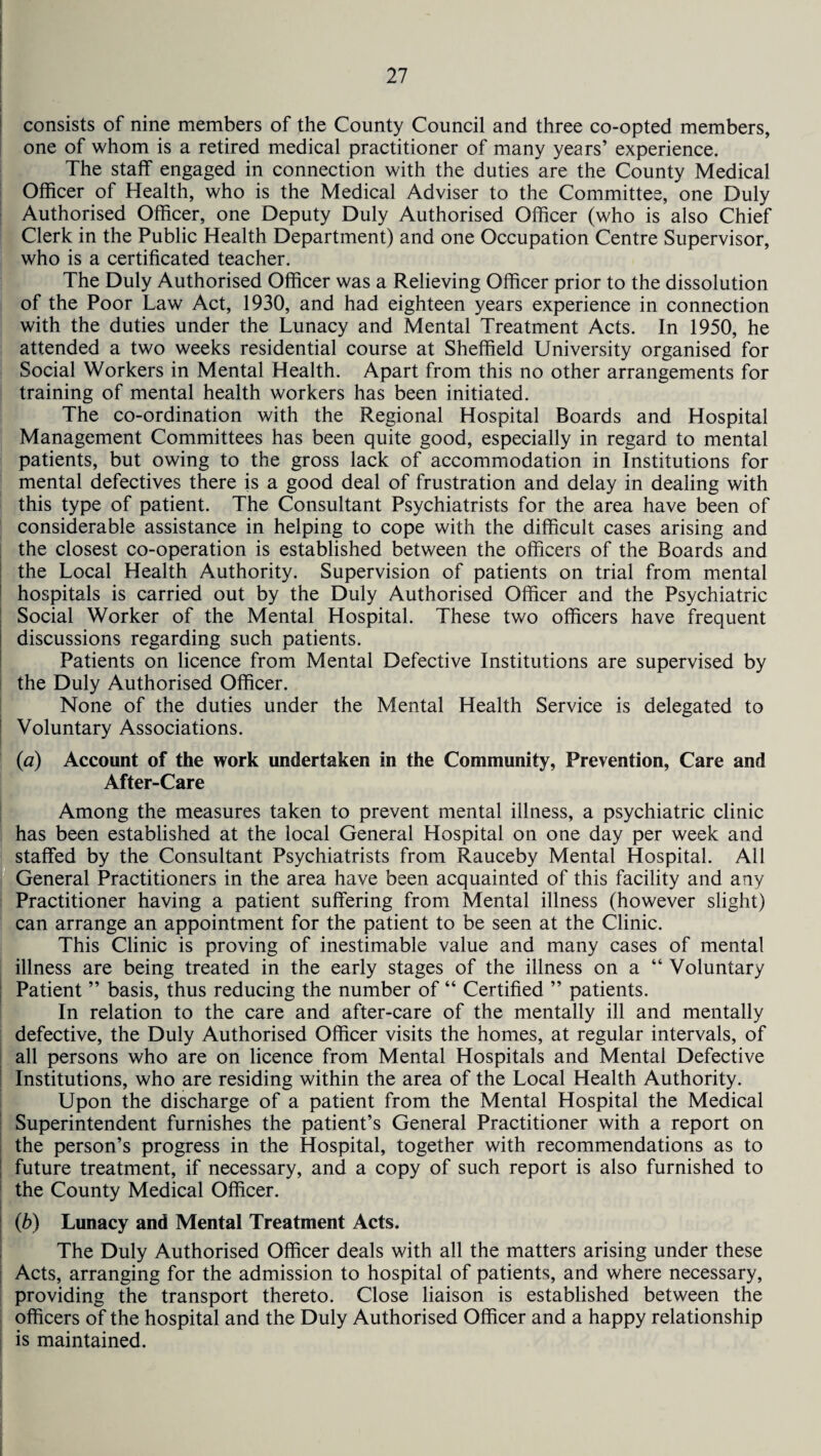 consists of nine members of the County Council and three co-opted members, one of whom is a retired medical practitioner of many years’ experience. The staff engaged in connection with the duties are the County Medical Officer of Health, who is the Medical Adviser to the Committee, one Duly Authorised Officer, one Deputy Duly Authorised Officer (who is also Chief Clerk in the Public Health Department) and one Occupation Centre Supervisor, who is a certificated teacher. The Duly Authorised Officer was a Relieving Officer prior to the dissolution of the Poor Law Act, 1930, and had eighteen years experience in connection with the duties under the Lunacy and Mental Treatment Acts. In 1950, he attended a two weeks residential course at Sheffield University organised for Social Workers in Mental Health. Apart from this no other arrangements for training of mental health workers has been initiated. The co-ordination with the Regional Hospital Boards and Hospital Management Committees has been quite good, especially in regard to mental patients, but owing to the gross lack of accommodation in Institutions for mental defectives there is a good deal of frustration and delay in dealing with this type of patient. The Consultant Psychiatrists for the area have been of considerable assistance in helping to cope with the difficult cases arising and the closest co-operation is established between the officers of the Boards and the Local Health Authority. Supervision of patients on trial from mental hospitals is carried out by the Duly Authorised Officer and the Psychiatric Social Worker of the Mental Hospital. These two officers have frequent discussions regarding such patients. Patients on licence from Mental Defective Institutions are supervised by the Duly Authorised Officer. None of the duties under the Mental Health Service is delegated to Voluntary Associations. (a) Account of the work undertaken in the Community, Prevention, Care and After-Care Among the measures taken to prevent mental illness, a psychiatric clinic has been established at the local General Hospital on one day per week and staffed by the Consultant Psychiatrists from Rauceby Mental Hospital. All General Practitioners in the area have been acquainted of this facility and any Practitioner having a patient suffering from Mental illness (however slight) can arrange an appointment for the patient to be seen at the Clinic. This Clinic is proving of inestimable value and many cases of mental illness are being treated in the early stages of the illness on a “ Voluntary Patient ” basis, thus reducing the number of “ Certified ” patients. In relation to the care and after-care of the mentally ill and mentally defective, the Duly Authorised Officer visits the homes, at regular intervals, of all persons who are on licence from Mental Hospitals and Mental Defective Institutions, who are residing within the area of the Local Health Authority. Upon the discharge of a patient from the Mental Hospital the Medical Superintendent furnishes the patient’s General Practitioner with a report on the person’s progress in the Hospital, together with recommendations as to future treatment, if necessary, and a copy of such report is also furnished to the County Medical Officer. (b) Lunacy and Mental Treatment Acts. The Duly Authorised Officer deals with all the matters arising under these Acts, arranging for the admission to hospital of patients, and where necessary, providing the transport thereto. Close liaison is established between the officers of the hospital and the Duly Authorised Officer and a happy relationship is maintained.