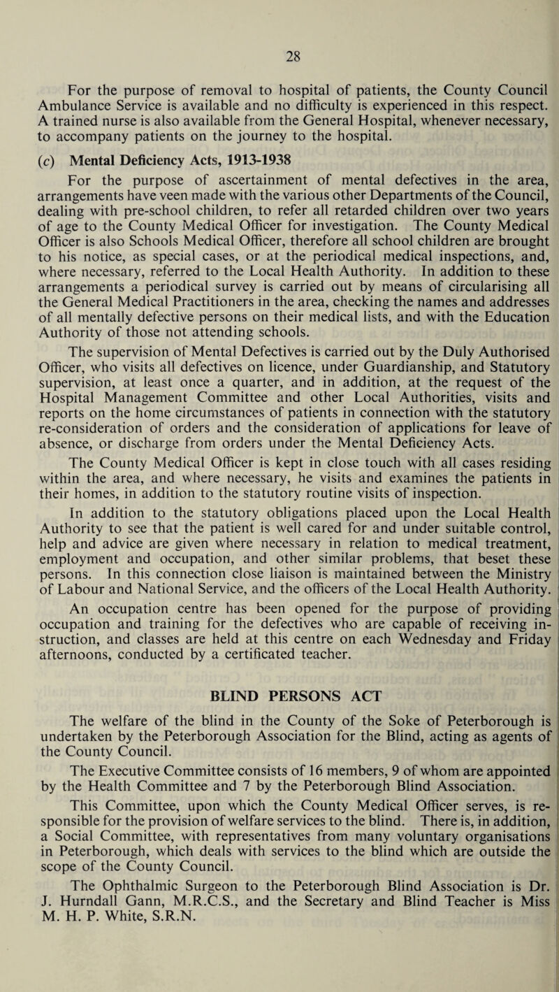 For the purpose of removal to hospital of patients, the County Council Ambulance Service is available and no difficulty is experienced in this respect. A trained nurse is also available from the General Hospital, whenever necessary, to accompany patients on the journey to the hospital. (c) Mental Deficiency Acts, 1913-1938 For the purpose of ascertainment of mental defectives in the area, arrangements have veen made with the various other Departments of the Council, dealing with pre-school children, to refer all retarded children over two years of age to the County Medical Officer for investigation. The County Medical Officer is also Schools Medical Officer, therefore all school children are brought to his notice, as special cases, or at the periodical medical inspections, and, where necessary, referred to the Local Health Authority. In addition to these arrangements a periodical survey is carried out by means of circularising all the General Medical Practitioners in the area, checking the names and addresses of all mentally defective persons on their medical lists, and with the Education Authority of those not attending schools. The supervision of Mental Defectives is carried out by the Duly Authorised Officer, who visits all defectives on licence, under Guardianship, and Statutory supervision, at least once a quarter, and in addition, at the request of the Hospital Management Committee and other Local Authorities, visits and reports on the home circumstances of patients in connection with the statutory re-consideration of orders and the consideration of applications for leave of absence, or discharge from orders under the Mental Deficiency Acts. The County Medical Officer is kept in close touch with all cases residing within the area, and where necessary, he visits and examines the patients in their homes, in addition to the statutory routine visits of inspection. In addition to the statutory obligations placed upon the Local Health Authority to see that the patient is well cared for and under suitable control, help and advice are given where necessary in relation to medical treatment, employment and occupation, and other similar problems, that beset these persons. In this connection close liaison is maintained between the Ministry of Labour and National Service, and the officers of the Local Health Authority. An occupation centre has been opened for the purpose of providing occupation and training for the defectives who are capable of receiving in¬ struction, and classes are held at this centre on each Wednesday and Friday afternoons, conducted by a certificated teacher. BLIND PERSONS ACT The welfare of the blind in the County of the Soke of Peterborough is undertaken by the Peterborough Association for the Blind, acting as agents of the County Council. The Executive Committee consists of 16 members, 9 of whom are appointed by the Health Committee and 7 by the Peterborough Blind Association. This Committee, upon which the County Medical Officer serves, is re¬ sponsible for the provision of welfare services to the blind. There is, in addition, a Social Committee, with representatives from many voluntary organisations in Peterborough, which deals with services to the blind which are outside the scope of the County Council. The Ophthalmic Surgeon to the Peterborough Blind Association is Dr. J. Hurndall Gann, M.R.C.S., and the Secretary and Blind Teacher is Miss M. H. P. White, S.R.N.