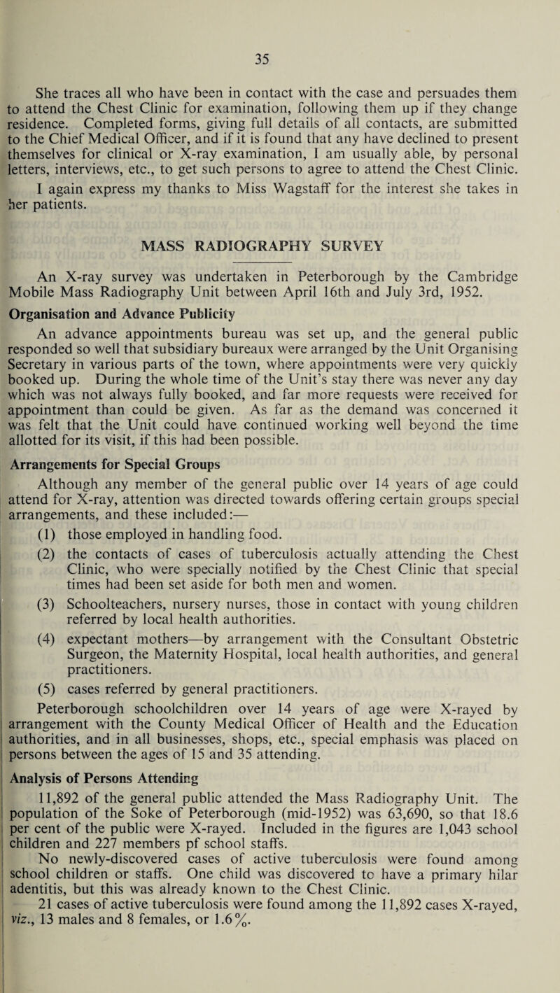 She traces all who have been in contact with the case and persuades them to attend the Chest Clinic for examination, following them up if they change residence. Completed forms, giving full details of all contacts, are submitted to the Chief Medical Officer, and if it is found that any have declined to present themselves for clinical or X-ray examination, I am usually able, by personal letters, interviews, etc., to get such persons to agree to attend the Chest Clinic. I again express my thanks to Miss Wagstaff for the interest she takes in her patients. MASS RADIOGRAPHY SURVEY An X-ray survey was undertaken in Peterborough by the Cambridge Mobile Mass Radiography Unit between April 16th and July 3rd, 1952. Organisation and Advance Publicity An advance appointments bureau was set up, and the general public responded so well that subsidiary bureaux were arranged by the Unit Organising Secretary in various parts of the town, where appointments were very quickly booked up. During the whole time of the Unit’s stay there was never any day which was not always fully booked, and far more requests were received for appointment than could be given. As far as the demand was concerned it was felt that the Unit could have continued working well beyond the time allotted for its visit, if this had been possible. Arrangements for Special Groups Although any member of the general public over 14 years of age could attend for X-ray, attention was directed towards offering certain groups special arrangements, and these included:— (1) those employed in handling food. (2) the contacts of cases of tuberculosis actually attending the Chest Clinic, who were specially notified by the Chest Clinic that special times had been set aside for both men and women. (3) Schoolteachers, nursery nurses, those in contact with young children referred by local health authorities. (4) expectant mothers—by arrangement with the Consultant Obstetric Surgeon, the Maternity Hospital, local health authorities, and general practitioners. (5) cases referred by general practitioners. Peterborough schoolchildren over 14 years of age were X-rayed by arrangement with the County Medical Officer of Health and the Education authorities, and in all businesses, shops, etc., special emphasis was placed on persons between the ages of 15 and 35 attending. Analysis of Persons Attending 11,892 of the general public attended the Mass Radiography Unit. The population of the Soke of Peterborough (mid-1952) was 63,690, so that 18.6 per cent of the public were X-rayed. Included in the figures are 1,043 school children and 227 members pf school staffs. No newly-discovered cases of active tuberculosis were found among school children or staffs. One child was discovered tc have a primary hilar adentitis, but this was already known to the Chest Clinic. 21 cases of active tuberculosis were found among the 11,892 cases X-rayed, viz., 13 males and 8 females, or 1.6%.