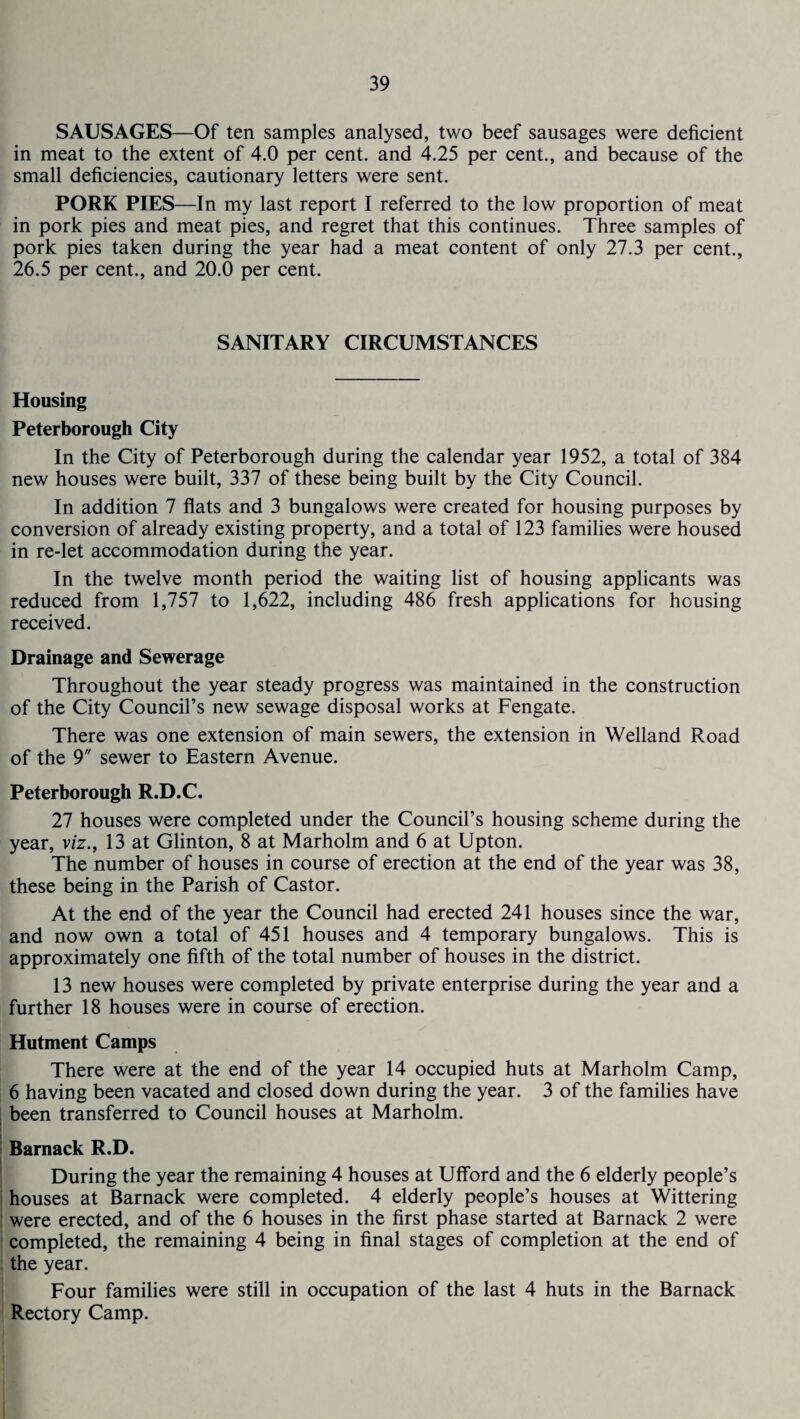 SAUSAGES—Of ten samples analysed, two beef sausages were deficient in meat to the extent of 4.0 per cent, and 4.25 per cent., and because of the small deficiencies, cautionary letters were sent. PORK PIES—In my last report I referred to the low proportion of meat in pork pies and meat pies, and regret that this continues. Three samples of pork pies taken during the year had a meat content of only 27.3 per cent., 26.5 per cent., and 20.0 per cent. SANITARY CIRCUMSTANCES Housing Peterborough City In the City of Peterborough during the calendar year 1952, a total of 384 new houses were built, 337 of these being built by the City Council. In addition 7 flats and 3 bungalows were created for housing purposes by conversion of already existing property, and a total of 123 families were housed in re-let accommodation during the year. In the twelve month period the waiting list of housing applicants was reduced from 1,757 to 1,622, including 486 fresh applications for housing received. Drainage and Sewerage Throughout the year steady progress was maintained in the construction of the City Council’s new sewage disposal works at Fengate. There was one extension of main sewers, the extension in Welland Road of the 9 sewer to Eastern Avenue. Peterborough R.D.C. 27 houses were completed under the Council’s housing scheme during the year, viz., 13 at Glinton, 8 at Marholm and 6 at Upton. The number of houses in course of erection at the end of the year was 38, these being in the Parish of Castor. At the end of the year the Council had erected 241 houses since the war, and now own a total of 451 houses and 4 temporary bungalows. This is approximately one fifth of the total number of houses in the district. 13 new houses were completed by private enterprise during the year and a further 18 houses were in course of erection. Hutment Camps There were at the end of the year 14 occupied huts at Marholm Camp, 6 having been vacated and closed down during the year. 3 of the families have been transferred to Council houses at Marholm. | Barnack R.D. During the year the remaining 4 houses at Ufford and the 6 elderly people’s houses at Barnack were completed. 4 elderly people’s houses at Wittering were erected, and of the 6 houses in the first phase started at Barnack 2 were completed, the remaining 4 being in final stages of completion at the end of the year. Four families were still in occupation of the last 4 huts in the Barnack Rectory Camp.