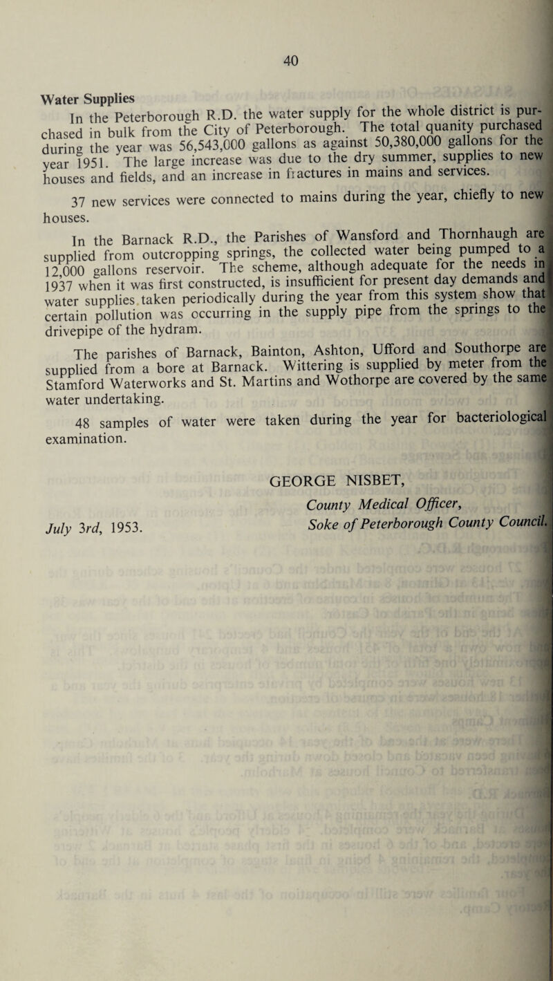 Water SuDDlies houses and fields, and an increase in fractures in mains and services. 37 new services were connected to mains during the year, chiefly to new. houses. | yjl Wlltll it vv no iiwi 9 —- a - water supplies taken periodically during the year from this system show that ] certain pollution was occurring in the supply pipe from the springs to thej drivepipe of the hydram. The parishes of Barnack, Bainton, Ashton, Ufford and Southorpe are! supplied from a bore at Barnack. Wittering is supplied by meter from the Stamford Waterworks and St. Martins and Wothorpe are covered by the same water undertaking. 48 samples of water were taken during the year for bacteriological examination. July 3rd, 1953. GEORGE NISBET, County Medical Officer, Soke of Peterborough County Council.