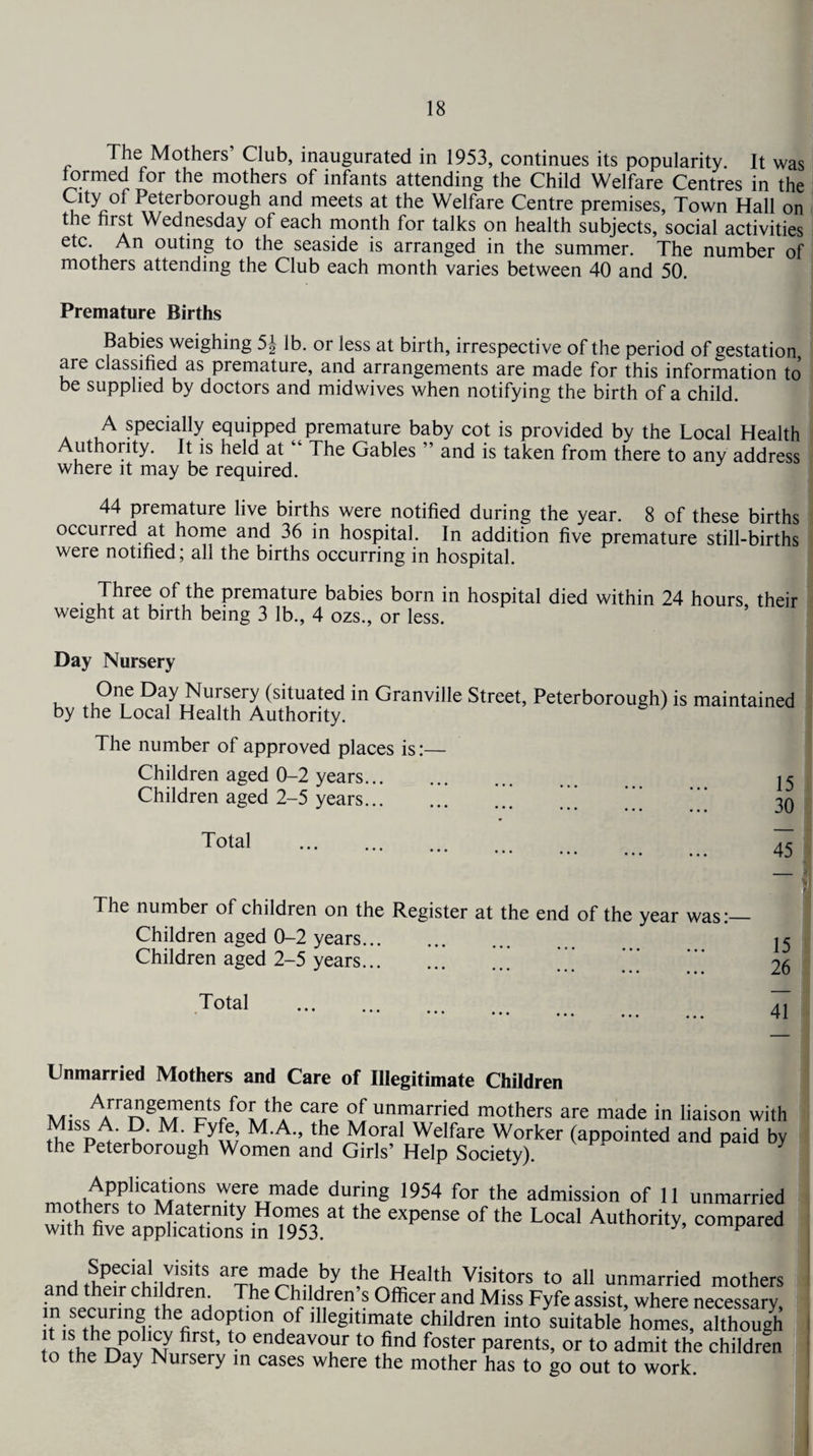 The Mothers’ Club, inaugurated in 1953, continues its popularity It was formed for the mothers of infants attending the Child Welfare Centres in the City of Peterborough and meets at the Welfare Centre premises, Town Hall on the first Wednesday of each month for talks on health subjects, social activities etc. An outing to the seaside is arranged in the summer. The number of mothers attending the Club each month varies between 40 and 50. Premature Births Babies weighing 5| lb. or less at birth, irrespective of the period of gestation, are classified as premature, and arrangements are made for this information to be supplied by doctors and midwives when notifying the birth of a child. A specially equipped premature baby cot is provided by the Local Health Authority. It is held at 4 The Gables ” and is taken from there to any address where it may be required. 44 premature live births were notified during the year. 8 of these births occurred at home and 36 in hospital. In addition five premature still-births were notified; all the births occurring in hospital. Three of the premature babies born in hospital died within 24 hours their weight at birth being 3 lb., 4 ozs., or less. Day Nursery One Day Nursery (situated in Granville Street, Peterborough) is maintained by the Local Health Authority. The number of approved places is:— Children aged 0-2 years. i < Children aged 2-5 years.’’ *’’ '‘' 30 Total The number of children on the Register at the end of the year was: Children aged 0-2 years. Children aged 2-5 years.' 15 26 41 Unmarried Mothers and Care of Illegitimate Children MkArrin8t?ectS/°Lthf C3,re unmarried mothers are made in liaison with ?' fT; MA- th? Moral We!fare Worker (appointed and paid by the Peterborough Women and Girls’ Help Society). ' Applications were made during 1954 for the admission of 11 unmarried mothers to Maternity Homes at the expense of the Local Authority, compared with five applications in 1953. y p Special visits are made by the Health Visitors to all unmarried mothers and their children^ The Children’s Officer and Miss Fyfe assist, where necessary, !tniftCnprm^thenaCl0?tl0n^0f ]lleSltimate children into suitable homes, although tn th!?rF firSt’t0 endeavo1ur t0 find foster parents, or to admit the children to the Day Nursery in cases where the mother has to go out to work. 45