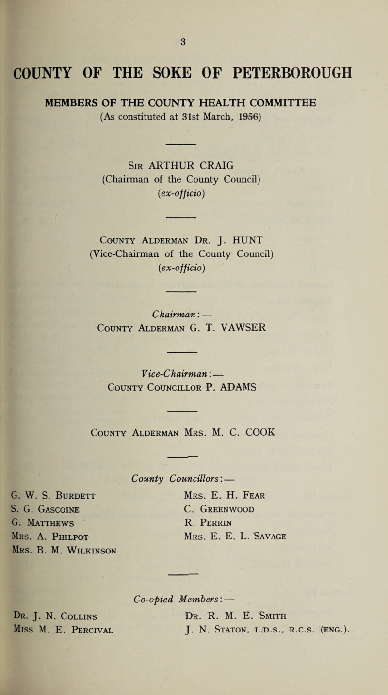 COUNTY OF THE SOKE OF PETERBOROUGH MEMBERS OF THE COUNTY HEALTH COMMITTEE (As constituted at 31st March, 1956) Sir ARTHUR CRAIG (Chairman of the County Council) (ex-officio) County Alderman Dr. J. HUNT (Vice-Chairman of the County Council) (ex-officio) Chairman: — County Alderman G. T. VAWSER Vice-Chairman: — County Councillor P. ADAMS County Alderman Mrs. M. C. COOK County Councillors: G. W. S. Burdett S. G. Gascoine G. Matthews Mrs. A. Philpot Mrs. B. M. Wilkinson Mrs. E. H. Fear C. Greenwood R. Perrin Mrs. E. E. L. Savage Co-opted Members: — Dr. J. N. Collins Miss M. E. Percival Dr. R. M. E. Smith J. N. Staton, l.d.s., r.c.s. (eng.).