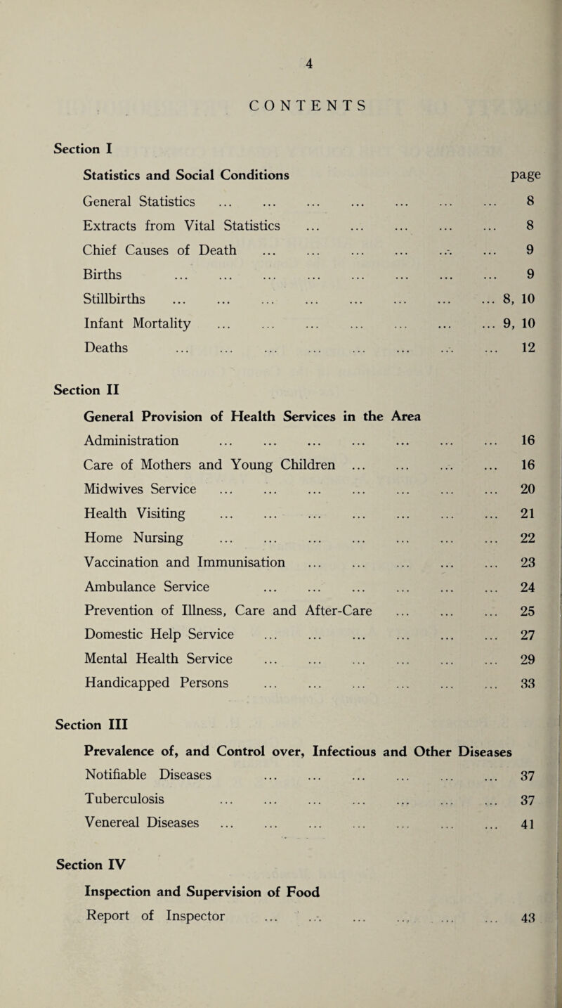 CONTENTS Section I Statistics and Social Conditions General Statistics Extracts from Vital Statistics Chief Causes of Death Births Stillbirths Infant Mortality Deaths Section II General Provision of Health Services in the Area Administration Care of Mothers and Young Children . Midwives Service Health Visiting . Home Nursing ... ... . Vaccination and Immunisation Ambulance Service Prevention of Illness, Care and After-Care Domestic Help Service Mental Health Service Handicapped Persons page 8 8 9 9 ... 8, 10 ... 9, 10 12 16 16 20 21 22 23 24 25 27 29 33 Section III Prevalence of, and Control over, Infectious and Other Diseases Notifiable Diseases Tuberculosis Venereal Diseases 37 37 41 Section IV Inspection and Supervision of Food Report of Inspector ... ..-. ... ... 43