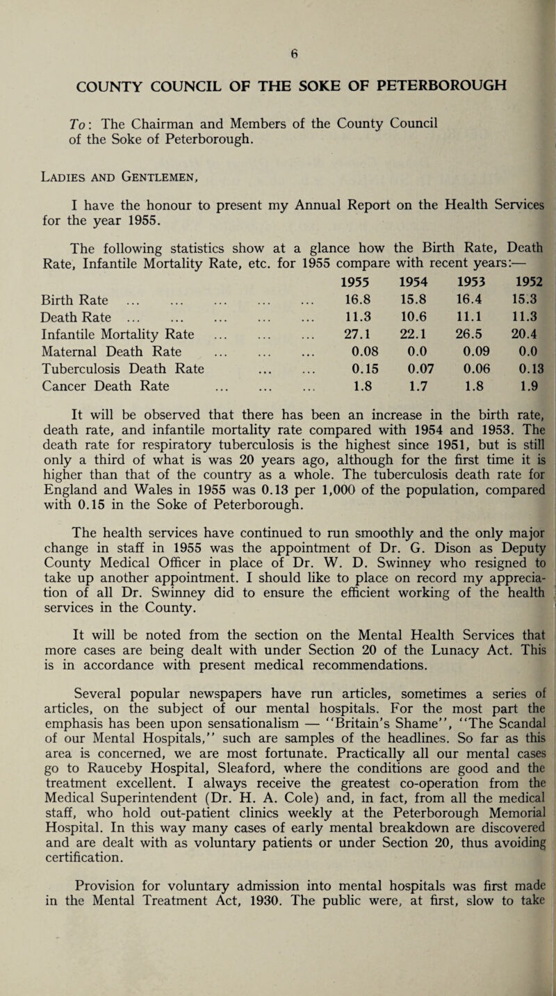 COUNTY COUNCIL OF THE SOKE OF PETERBOROUGH To: The Chairman and Members of the County Council of the Soke of Peterborough. Ladies and Gentlemen, I have the honour to present my Annual Report on the Health Services for the year 1955. The following statistics show at a glance how the Birth Rate, Death Rate, Infantile Mortality Rate, etc. for 1955 compare with recent years:— 1955 1954 1953 1952 Birth Rate 16.8 15.8 16.4 15.3 Death Rate ... 11.3 10.6 11.1 11.3 Infantile Mortality Rate 27.1 22.1 26.5 20.4 Maternal Death Rate 0.08 0.0 0.09 0.0 Tuberculosis Death Rate 0.15 0.07 0.06 0.13 Cancer Death Rate 1.8 1.7 1.8 1.9 It will be observed that there has been an increase in the birth rate, death rate, and infantile mortality rate compared with 1954 and 1953. The death rate for respiratory tuberculosis is the highest since 1951, but is still only a third of what is was 20 years ago, although for the first time it is higher than that of the country as a whole. The tuberculosis death rate for England and Wales in 1955 was 0.13 per 1,000 of the population, compared with 0.15 in the Soke of Peterborough. The health services have continued to run smoothly and the only major change in staff in 1955 was the appointment of Dr. G. Dison as Deputy County Medical Officer in place of Dr. W. D. Swinney who resigned to take up another appointment. I should like to place on record my apprecia¬ tion of all Dr. Swinney did to ensure the efficient working of the health services in the County. It will be noted from the section on the Mental Health Services that more cases are being dealt with under Section 20 of the Lunacy Act. This is in accordance with present medical recommendations. Several popular newspapers have run articles, sometimes a series of articles, on the subject of our mental hospitals. For the most part the emphasis has been upon sensationalism — “Britain's Shame, “The Scandal of our Mental Hospitals, such are samples of the headlines. So far as this area is concerned, we are most fortunate. Practically all our mental cases go to Rauceby Hospital, Sleaford, where the conditions are good and the treatment excellent. I always receive the greatest co-operation from the Medical Superintendent (Dr. H. A. Cole) and, in fact, from all the medical staff, who hold out-patient clinics weekly at the Peterborough Memorial Hospital. In this way many cases of early mental breakdown are discovered and are dealt with as voluntary patients or under Section 20, thus avoiding certification. Provision for voluntary admission into mental hospitals was first made in the Mental Treatment Act, 1930. The public were, at first, slow to take