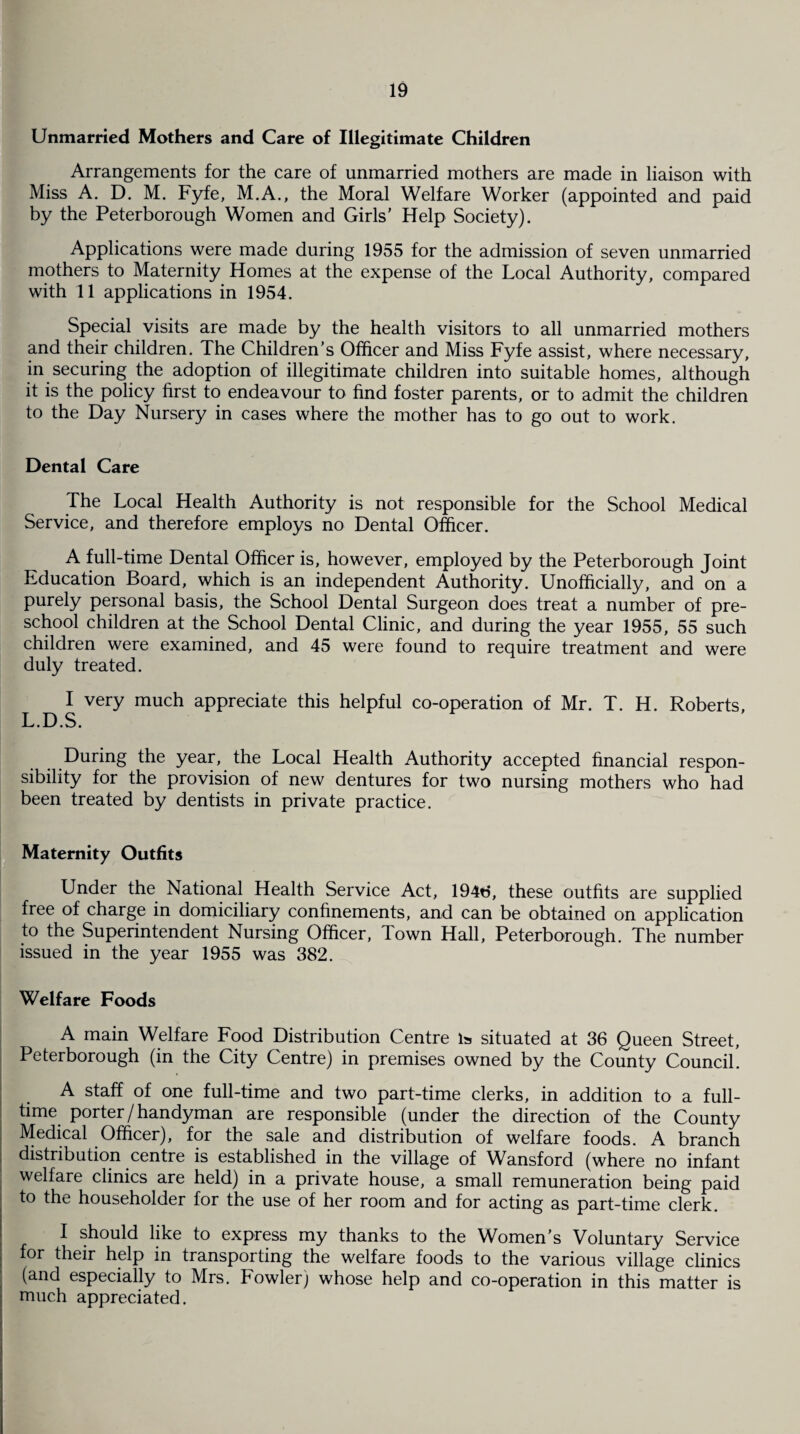 Unmarried Mothers and Care of Illegitimate Children Arrangements for the care of unmarried mothers are made in liaison with Miss A. D. M. Fyfe, M.A., the Moral Welfare Worker (appointed and paid by the Peterborough Women and Girls’ Help Society). Applications were made during 1955 for the admission of seven unmarried mothers to Maternity Homes at the expense of the Local Authority, compared with 11 applications in 1954. Special visits are made by the health visitors to all unmarried mothers and their children. The Children’s Officer and Miss Fyfe assist, where necessary, in securing the adoption of illegitimate children into suitable homes, although it is the policy first to endeavour to find foster parents, or to admit the children to the Day Nursery in cases where the mother has to go out to work. Dental Care The Local Health Authority is not responsible for the School Medical Service, and therefore employs no Dental Officer. A full-time Dental Officer is, however, employed by the Peterborough Joint Education Board, which is an independent Authority. Unofficially, and on a purely personal basis, the School Dental Surgeon does treat a number of pre¬ school children at the School Dental Clinic, and during the year 1955, 55 such children were examined, and 45 were found to require treatment and were duly treated. I very much appreciate this helpful co-operation of Mr. T. H. Roberts, L.D.S. During the year, the Local Health Authority accepted financial respon¬ sibility for the provision of new dentures for two nursing mothers who had been treated by dentists in private practice. Maternity Outfits Under the National Health Service Act, 1946, these outfits are supplied free of charge in domiciliary confinements, and can be obtained on application to the Superintendent Nursing Officer, Town Hall, Peterborough. The number issued in the year 1955 was 382. Welfare Foods A main Welfare Food Distribution Centre is situated at 36 Queen Street, Peterborough (in the City Centre) in premises owned by the County Council. A staff of one full-time and two part-time clerks, in addition to a full¬ time porter/handyman are responsible (under the direction of the County Medical Officer), for the sale and distribution of welfare foods. A branch distribution centre is established in the village of Wansford (where no infant welfare clinics are held) in a private house, a small remuneration being paid to the householder for the use of her room and for acting as part-time clerk. I should like to express my thanks to the Women’s Voluntary Service for their help in transporting the welfare foods to the various village clinics (and especially to Mrs. Fowler) whose help and co-operation in this matter is much appreciated.