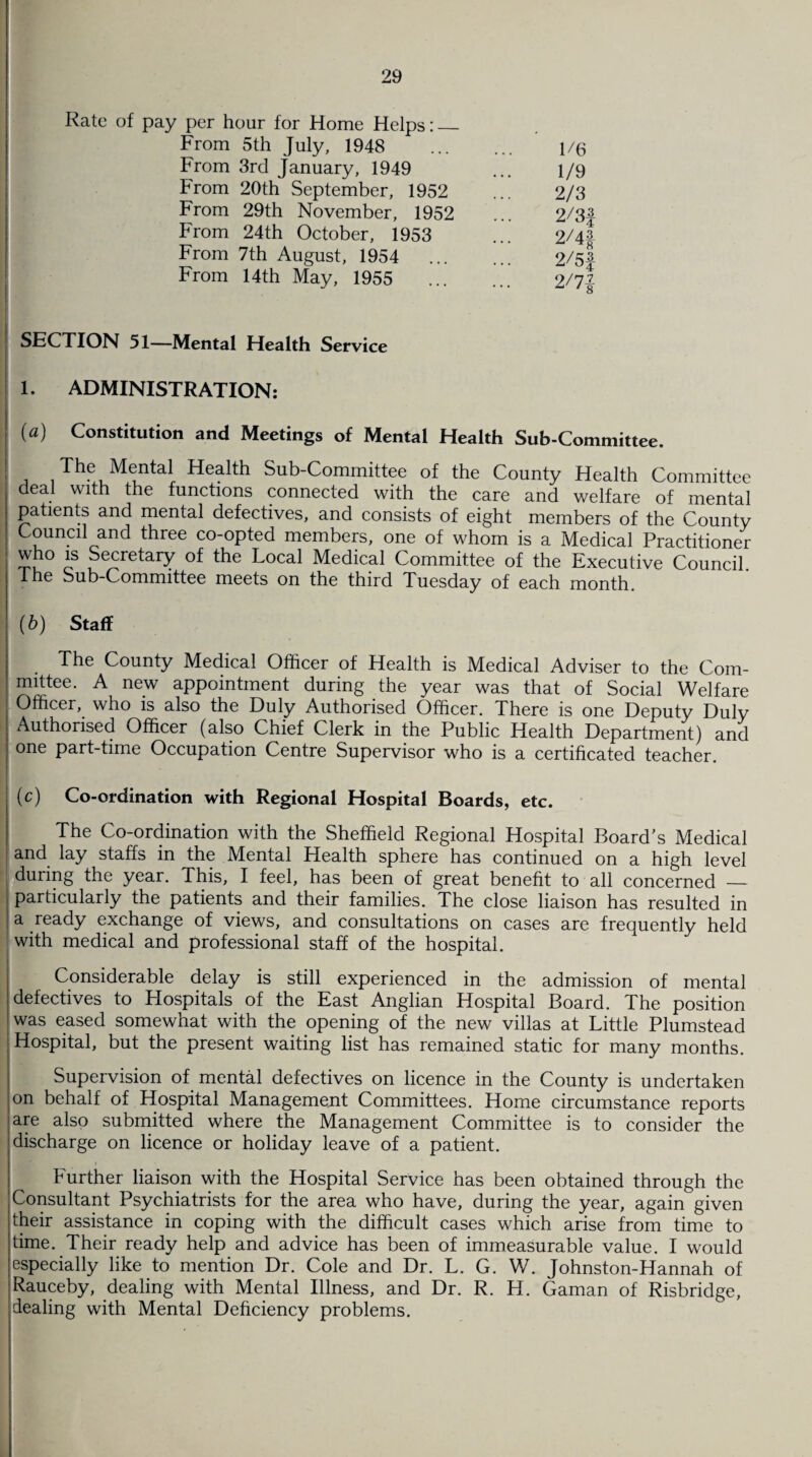 Rate of pay per hour for Home Helps:_ From 5th July, 1948 From 3rd January, 1949 From 20th September, 1952 From 29th November, 1952 From 24th October, 1953 From 7th August, 1954 From 14th May, 1955 1/6 1/9 2/3 2/3f 2/4| 2/5f 2/71 SECTION 51—Mental Health Service 1. ADMINISTRATION: (a) Constitution and Meetings of Mental Health Sub-Committee. The Mental Health Sub-Committee of the County Health Committee deal with the functions connected with the care and welfare of mental patients and mental defectives, and consists of eight members of the County Council and three co-opted members, one of whom is a Medical Practitioner who is Secretary of the Local Medical Committee of the Executive Council. The Sub-Committee meets on the third Tuesday of each month. (b) Staff The County Medical Officer of Health is Medical Adviser to the Com¬ mittee. A new appointment during the year was that of Social Welfare Officer, who is also the Duly Authorised Officer. There is one Deputy Duly Authorised Officer (also Chief Clerk in the Public Health Department) and one part-time Occupation Centre Supervisor who is a certificated teacher. (c) Co-ordination with Regional Hospital Boards, etc. The Co-ordination with the Sheffield Regional Hospital Board’s Medical and lay staffs in the Mental Health sphere has continued on a high level during the year. This, I feel, has been of great benefit to all concerned — particularly the patients and their families. The close liaison has resulted in a ready exchange of views, and consultations on cases are frequently held with medical and professional staff of the hospital. Considerable delay is still experienced in the admission of mental defectives to Hospitals of the East Anglian Hospital Board. The position was eased somewhat with the opening of the new villas at Little Plumstead Hospital, but the present waiting list has remained static for many months. Supervision of mental defectives on licence in the County is undertaken on behalf of Hospital Management Committees. Home circumstance reports are also submitted where the Management Committee is to consider the discharge on licence or holiday leave of a patient. Further liaison with the Hospital Service has been obtained through the Consultant Psychiatrists for the area who have, during the year, again given their assistance in coping with the difficult cases which arise from time to time. Their ready help and advice has been of immeasurable value. I would especially like to mention Dr. Cole and Dr. L. G. W. Johnston-Hannah of Rauceby, dealing with Mental Illness, and Dr. R. H. Gaman of Risbridge, dealing with Mental Deficiency problems.