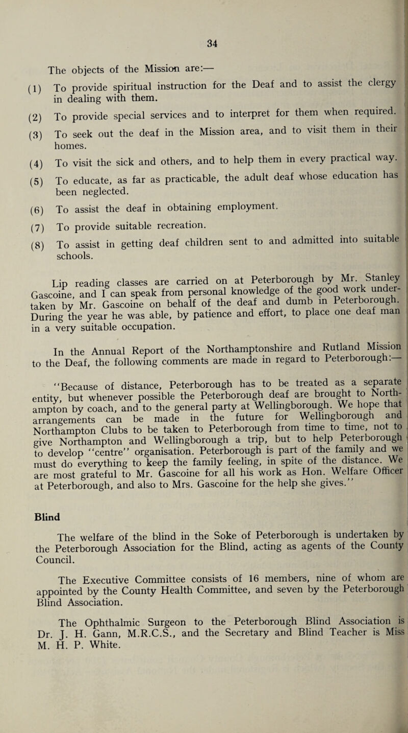 The objects of the Mission are:— (1) To provide spiritual instruction for the Deaf and to assist the clergy in dealing with them. (2) To provide special services and to interpret for them when required. (3) To seek out the deaf in the Mission area, and to visit them m their homes. (4) To visit the sick and others, and to help them in every practical way. (5) To educate, as far as practicable, the adult deaf whose education has been neglected. (6) To assist the deaf in obtaining employment. (7) To provide suitable recreation. (8) To assist in getting deaf children sent to and admitted into suitable schools. Lip reading classes are carried on at Peterborough by Mr. Stanley Gascoine and I can speak from personal knowledge of the good work under¬ taken by Mr. Gascoine on behalf of the deaf and dumb in Peterborough. During the year he was able, by patience and effort, to place one deaf man in a very suitable occupation. In the Annual Report of the Northamptonshire and Rutland Mission to the Deaf, the following comments are made in regard to Peterborough: “Because of distance, Peterborough has to be treated as a separate entity, but whenever possible the Peterborough deaf are brought to North¬ ampton by coach, and to the general party at Wellingborough. We hope that arrangements can be made in the future for Wellingborough and Northampton Clubs to be taken to Peterborough from time to time, not to give Northampton and Wellingborough a trip, but to help Peterborough to develop “centre” organisation. Peterborough is part of the family and we must do everything to keep the family feeling, in spite of the distance. We are most grateful to Mr. Gascoine for all his work as Hon. Welfare Officer at Peterborough, and also to Mrs. Gascoine for the help she gives.” Blind The welfare of the blind in the Soke of Peterborough is undertaken by the Peterborough Association for the Blind, acting as agents of the County Council. The Executive Committee consists of 16 members, nine of whom are appointed by the County Health Committee, and seven by the Peterborough Blind Association. The Ophthalmic Surgeon to the Peterborough Blind Association is Dr. J. H. Gann, M.R.C.S., and the Secretary and Blind Teacher is Miss M. H. P. White.