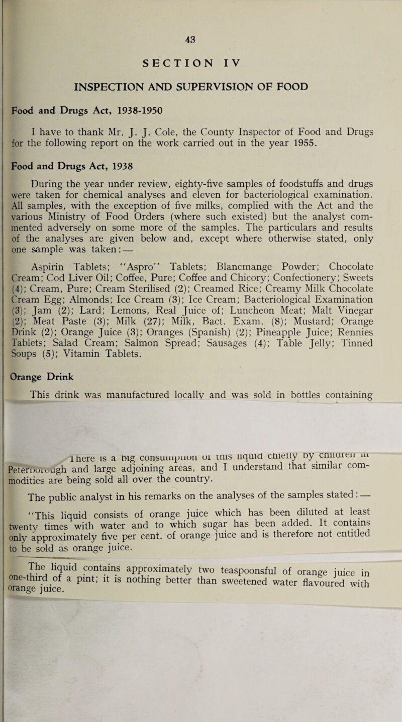 SECTION IV INSPECTION AND SUPERVISION OF FOOD Food and Drugs Act, 1938-1950 I have to thank Mr. J. J. Cole, the County Inspector of Food and Drugs for the following report on the work carried out in the year 1955. Food and Drugs Act, 1938 During the year under review, eighty-five samples of foodstuffs and drugs were taken for chemical analyses and eleven for bacteriological examination. All samples, with the exception of five milks, complied with the Act and the various Ministry of Food Orders (where such existed) but the analyst com¬ mented adversely on some more of the samples. The particulars and results of the analyses are given below and, except where otherwise stated, only one sample was taken: — Aspirin Tablets; “Aspro” Tablets; Blancmange Powder; Chocolate Cream; Cod Liver Oil; Coffee, Pure; Coffee and Chicory; Confectionery; Sweets (4); Cream, Pure; Cream Sterilised (2); Creamed Rice; Creamy Milk Chocolate Cream Egg; Almonds; Ice Cream (3); Ice Cream; Bacteriological Examination (3); Jam (2); Lard; Lemons, Real Juice of; Luncheon Meat; Malt Vinegar (2); Meat Paste (3); Milk (27); Milk, Bact. Exam. (8); Mustard; Orange Drink (2); Orange Juice (3); Oranges (Spanish) (2); Pineapple Juice; Rennies Tablets; Salad Cream; Salmon Spread; Sausages (4); Table Jelly; Tinned Soups (5); Vitamin Tablets. « Orange Drink This drink was manufactured locally and was sold in bottles containing there is a Dig consumption oi mis liquid chieiiy Dy cmicnen m Peterouivmgh and large adjoining areas, and I understand that similar com¬ modities are being sold all over the country. The public analyst in his remarks on the analyses of the samples stated: — “This liquid consists of orange juice which has been diluted at least twenty times with water and to which sugar has been added. It contains only approximately five per cent, of orange juice and is therefore not entitled to be sold as orange juice. The liquid contains approximately two teaspoonsful of orange iuice in one-third of a pint; it is nothing better than sweetened water flavoured with orange juice.