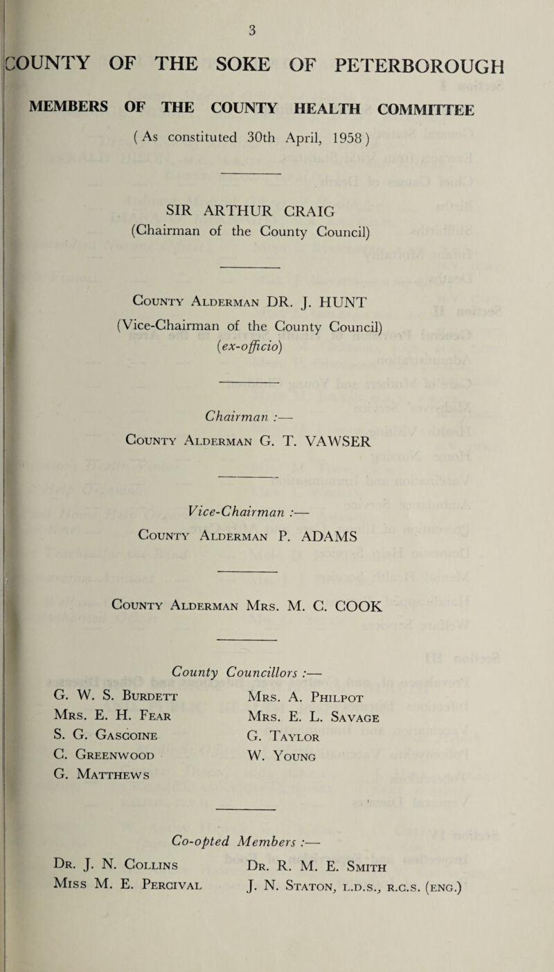 COUNTY OF THE SOKE OF PETERBOROUGH MEMBERS OF THE COUNTY HEALTH COMMITTEE (As constituted 30th April, 1958) SIR ARTHUR CRAIG (Chairman of the County Council) County Alderman DR. J. HUNT (Vice-Chairman of the County Council) (■ex-officio) Chairman :— County Alderman G. T. VAWSER Vice-Chairman :— County Alderman P. ADAMS County Alderman Mrs. M. C. COOK County Councillors :— G. W. S. Burdett Mrs. E. H. Fear Mrs. A. Philpot Mrs. E. L. Savage G. Taylor W. Young S. G. Gascoine G. Greenwood G. Matthews Co-opted Members :—- Dr. J. N. Collins Dr. R. M. E. Smith Miss M. E. Pergival J. N. Staton, l.d.s., r.g.s. (eng.)