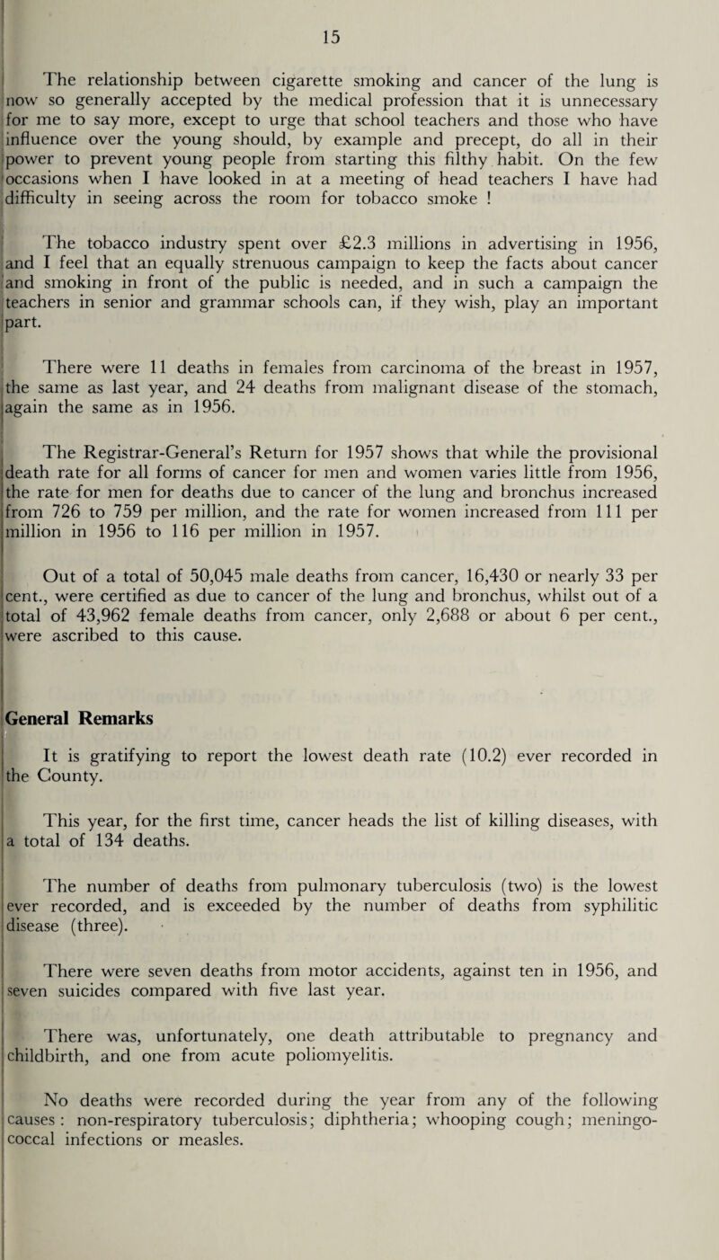 The relationship between cigarette smoking and cancer of the lung is now so generally accepted by the medical profession that it is unnecessary for me to say more, except to urge that school teachers and those who have influence over the young should, by example and precept, do all in their power to prevent young people from starting this filthy habit. On the few occasions when I have looked in at a meeting of head teachers I have had difficulty in seeing across the room for tobacco smoke ! The tobacco industry spent over £2.3 millions in advertising in 1956, and I feel that an equally strenuous campaign to keep the facts about cancer and smoking in front of the public is needed, and in such a campaign the teachers in senior and grammar schools can, if they wish, play an important part. There were 11 deaths in females from carcinoma of the breast in 1957, the same as last year, and 24 deaths from malignant disease of the stomach, again the same as in 1956. The Registrar-General’s Return for 1957 shows that while the provisional death rate for all forms of cancer for men and women varies little from 1956, the rate for men for deaths due to cancer of the lung and bronchus increased from 726 to 759 per million, and the rate for women increased from 111 per million in 1956 to 116 per million in 1957. Out of a total of 50,045 male deaths from cancer, 16,430 or nearly 33 per cent., were certified as due to cancer of the lung and bronchus, whilst out of a total of 43,962 female deaths from cancer, only 2,688 or about 6 per cent., were ascribed to this cause. General Remarks It is gratifying to report the lowest death rate (10.2) ever recorded in the County. This year, for the first time, cancer heads the list of killing diseases, with a total of 134 deaths. The number of deaths from pulmonary tuberculosis (two) is the lowest ever recorded, and is exceeded by the number of deaths from syphilitic disease (three). There were seven deaths from motor accidents, against ten in 1956, and seven suicides compared with five last year. There was, unfortunately, one death attributable to pregnancy and childbirth, and one from acute poliomyelitis. No deaths were recorded during the year from any of the following causes: non-respiratory tuberculosis; diphtheria; whooping cough; meningo- j coccal infections or measles.