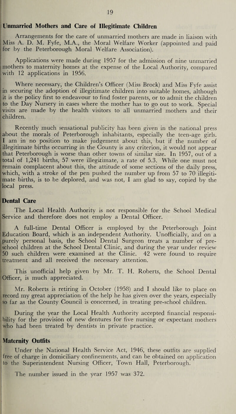 Unmarried Mothers and Care of Illegitimate Children Arrangements for the care of unmarried mothers are made in liaison with | Miss A. D. M. Fyfe, M.A., the Moral Welfare Worker (appointed and paid • for by the Peterborough Moral Welfare Association). Applications were made during 1957 for the admission of nine unmarried ! mothers to maternity homes at the expense of the Local Authority, compared 'with 12 applications in 1956. Where necessary, the Children’s Officer (Miss Brock) and Miss Fyfe assist | in securing the adoption of illegitimate children into suitable homes, although it is the policy first to endeavour to find foster parents, or to admit the children ; to the Day Nursery in cases where the mother has to go out to work. Special 'visits are made by the health visitors to all unmarried mothers and their ! children. Recently much sensational publicity has been given in the national press about the morals of Peterborough inhabitants, especially the teen-age girls. ; I am in no position to make judgement about this, but if the number of I illegitimate births occurring in the County is any criterion, it would not appear [that Peterborough is worse than other towns of similar size. In 1957, out of a itotal of 1,241 births, 57 were illegitimate, a rate of 5.3. While one must not remain complacent about this, the attitude of some sections of the daily press, ! which, with a stroke of the pen pushed the number up from 57 to 70 illegiti- jmate births, is to be deplored, and was not, I am glad to say, copied by the local press. Dental Care The Local Health Authority is not responsible for the School Medical .Service and therefore does not employ a Dental Officer. A full-time Dental Officer is employed by the Peterborough Joint Education Board, which is an independent Authority. Unofficially, and on a purely personal basis, the School Dental Surgeon treats a number of pre¬ school children at the School Dental Clinic, and during the year under review 50 such children were examined at the Clinic. 42 were found to require treatment and all received the necessary attention. This unofficial help given by Mr. T. H. Roberts, the School Dental Officer, is much appreciated. Mr. Roberts is retiring in October (1958) and I should like to place on record my great appreciation of the help he has given over the years, especially so far as the County Council is concerned, in treating pre-school children. During the year the Local Health Authority accepted financial responsi¬ bility for the provision of new dentures for five nursing or expectant mothers who had been treated by dentists in private practice. Maternity Outfits Under the National Health Service Act, 1946, these outfits are supplied 1 free of charge in domiciliary confinements, and can be obtained on application to the Superintendent Nursing Officer, Town Hall, Peterborough. The number issued in the year 1957 was 372.