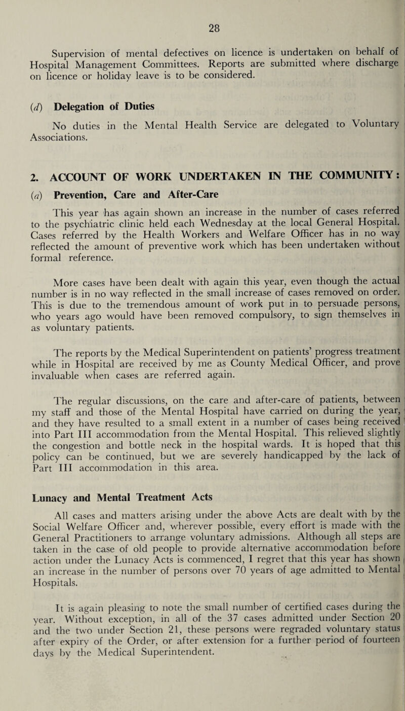 Supervision of mental defectives on licence is undertaken on behalf of Hospital Management Committees. Reports are submitted where discharge on licence or holiday leave is to be considered. (d) Delegation of Duties No duties in the Mental Health Service are delegated to Voluntary Associations. 2. ACCOUNT OF WORK UNDERTAKEN IN THE COMMUNITY: (a) Prevention, Care and After-Care This year has again shown an increase in the number of cases referred to the psychiatric clinic held each Wednesday at the local General Hospital. Cases referred by the Health Workers and Welfare Officer has in no way reflected the amount of preventive work which has been undertaken without formal reference. More cases have been dealt with again this year, even though the actual number is in no way reflected in the small increase of cases removed on order. This is due to the tremendous amount of work put in to persuade persons, who years ago would have been removed compulsory, to sign themselves in as voluntary patients. The reports by the Medical Superintendent on patients’ progress treatment while in Hospital are received by me as County Medical Officer, and prove invaluable when cases are referred again. The regular discussions, on the care and after-care of patients, between my staff and those of the Mental Hospital have carried on during the year, and they have resulted to a small extent in a number of cases being received into Part III accommodation from the Mental Hospital. This relieved slightly the congestion and bottle neck in the hospital wards. It is hoped that this policy can be continued, but we are severely handicapped by the lack of Part III accommodation in this area. Lunacy and Mental Treatment Acts All cases and matters arising under the above Acts are dealt with by the Social Welfare Officer and, wherever possible, every effort is made with the General Practitioners to arrange voluntary admissions. Although all steps are taken in the case of old people to provide alternative accommodation before action under the Lunacy Acts is commenced, I regret that this year has shown an increase in the number of persons over 70 years of age admitted to Mental Hospitals. It is again pleasing to note the small number of certified cases during the year. Without exception, in all of the 37 cases admitted under Section 20 and the two under Section 21, these persons were regraded voluntary status after expiry of the Order, or after extension for a further period of fourteen days by the Medical Superintendent.