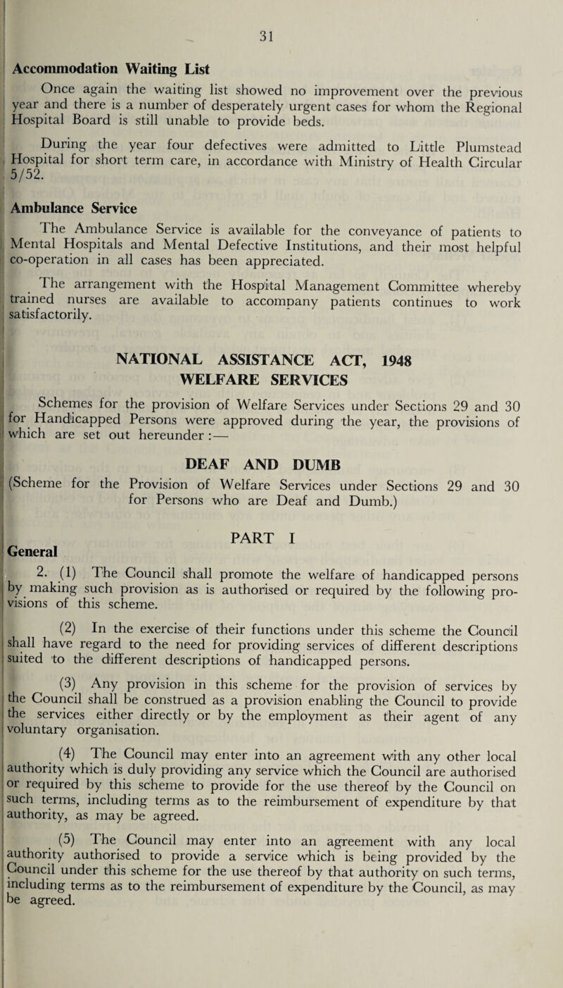 Accommodation Waiting List Once again the waiting list showed no improvement over the previous year and there is a number of desperately urgent cases for whom the Regional Hospital Board is still unable to provide beds. During the year four defectives were admitted to Little Plumstead Hospital for short term care, in accordance with Ministry of Health Circular 5/52. Ambulance Service The Ambulance Service is available for the conveyance of patients to Mental Hospitals and Mental Defective Institutions, and their most helpful co-operation in all cases has been appreciated. The arrangement with the Hospital Management Committee whereby trained nurses are available to accompany patients continues to work satisfactorily. NATIONAL ASSISTANCE ACT, 1948 WELFARE SERVICES Schemes for the provision of Welfare Services under Sections 29 and 30 for Handicapped Persons were approved during the year, the provisions of which are set out hereunder : — DEAF AND DUMB (Scheme for the Provision of Welfare Services under Sections 29 and 30 for Persons who are Deaf and Dumb.) I PART I General 2. (1) The Council shall promote the welfare of handicapped persons by making such provision as is authorised or required by the following pro¬ visions of this scheme. (2) In the exercise of their functions under this scheme the Council I shall have regard to the need for providing services of different descriptions suited to the different descriptions of handicapped persons. (3) Any provision in this scheme for the provision of services by the Council shall be construed as a provision enabling the Council to provide the services either directly or by the employment as their agent of any voluntary organisation. 1(4) The Council may enter into an agreement with any other local authority which is duly providing any service which the Council are authorised or required by this scheme to provide for the use thereof by the Council on such terms, including terms as to the reimbursement of expenditure by that authority, as may be agreed. (5) The Council may enter into an agreement with any local authority authorised to provide a service which is being provided by the Council under this scheme for the use thereof by that authority on such terms, including terms as to the reimbursement of expenditure by the Council, as may be agreed.
