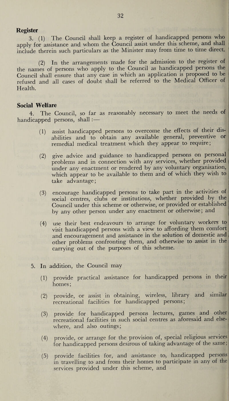 Register 3. (1) The Council shall keep a register of handicapped persons who apply for assistance and whom the Council assist under this scheme, and shall include therein such particulars as the Minister may from time to time direct. (2) In the arrangements made for the admission to the register of the names of persons who apply to the Council as handicapped persons the Council shall ensure that any case in which an application is proposed to be refused and all cases of doubt shall be referred to the Medical Officer of Health. Social Welfare 4. The Council, so far as reasonably necessary to meet the needs of handicapped persons, shall :— (1) assist handicapped persons to overcome the effects of their dis¬ abilities and to obtain any available general, preventive or remedial medical treatment which they appear to require; (2) give advice and guidance to handicapped persons on personal problems and in connection with any services, whether provided i under any enactment or rendered by any voluntary organisation, which appear to be available to them and of which they wish to take advantage; (3) encourage handicapped persons to take part in the activities of social centres, clubs or institutions, whether provided by the Council under this scheme or otherwise, or provided or established by any other person under any enactment or otherwise; and (4) use their best endeavours to arrange for voluntary workers to visit handicapped persons with a view to affording them comfort and encouragement and assistance in the solution of domestic and other problems confronting them, and otherwise to assist in the carrying out of the purposes of this scheme. 5. In addition, the Council may (1) provide practical assistance for handicapped persons in their homes; (2) provide, or assist in obtaining, wireless, library and similar recreational facilities for handicapped persons; (3) provide for handicapped persons lectures, games and other recreational facilities in such social centres as aforesaid and else¬ where, and also outings; (4) provide, or arrange for the provision of, special religious services for handicapped persons desirous of taking advantage of the same; (5) provide facilities for, and assistance to, handicapped persons in travelling to and from their homes to participate in any of the services provided under this scheme, and