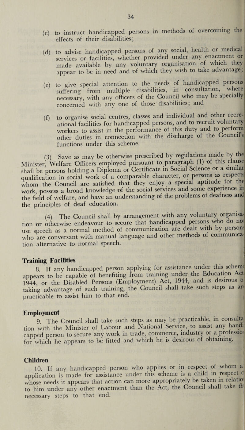 (c) to instruct handicapped persons in methods of overcoming the effects of their disabilities; (d) to advise handicapped persons of any social, health or medical services or facilities, whether provided under any enactment or made available by any voluntary organisation of which they appear to be in need and of which they wish to take advantage, (e) to give special attention to the needs of handicapped persons suffering from multiple disabilities, in consultation, where necessary, with any officers of the Council who may be specially] concerned with any one of those disabilities, and (f) to organise social centres, classes and individual and other recre¬ ational facilities for handicapped persons, and to recruit voluntary workers to assist in the performance of this duty and to perform other duties in connection with the discharge of the Councils functions under this scheme. (3) Save as may be otherwise prescribed by regulations made by the Minister, Welfare Officers employed pursuant to paragraph (1) of this clause shall be persons holding a Diploma or Certificate in Social Science or a similar qualification in social work of a comparable character, or persons as respects whom the Council are satisfied that they enjoy a special aptitude tor the work, possess a broad knowledge of the social services and some experience m the field of welfare, and have an understanding of the problems of deafness and the principles of deaf education. (4) The Council shall by arrangement with any voluntary organisa¬ tion or otherwise endeavour to secure that handicapped persons who do no use speech as a normal method of communication are dealt with by person; who are conversant with manual language and other methods of commumca tion alternative to normal speech. Training Facilities 8. If any handicapped person applying for assistance under this schemt appears to be capable of benefiting from training under the Education Act 1944, or the Disabled Persons (Employment) Act, 1944, and is desirous o taking advantage of such training, the Council shall take such steps as an practicable to assist him to that end. Employment 9. The Council shall take such steps as may be practicable, in consulta tion with the Minister of Labour and National Service, to assist any handi capped person to secure any work in trade, commerce, industry or a professioj for which he appears to be fitted and which he is desirous of obtaining. Children 10. If any handicapped person who applies or in respect of whom a application is made for assistance under this scheme is a child in respect c whose needs it appears that action can more appropriately be taken in relatio to him under any other enactment than the Act, the Council shall take th necessary steps to that end.