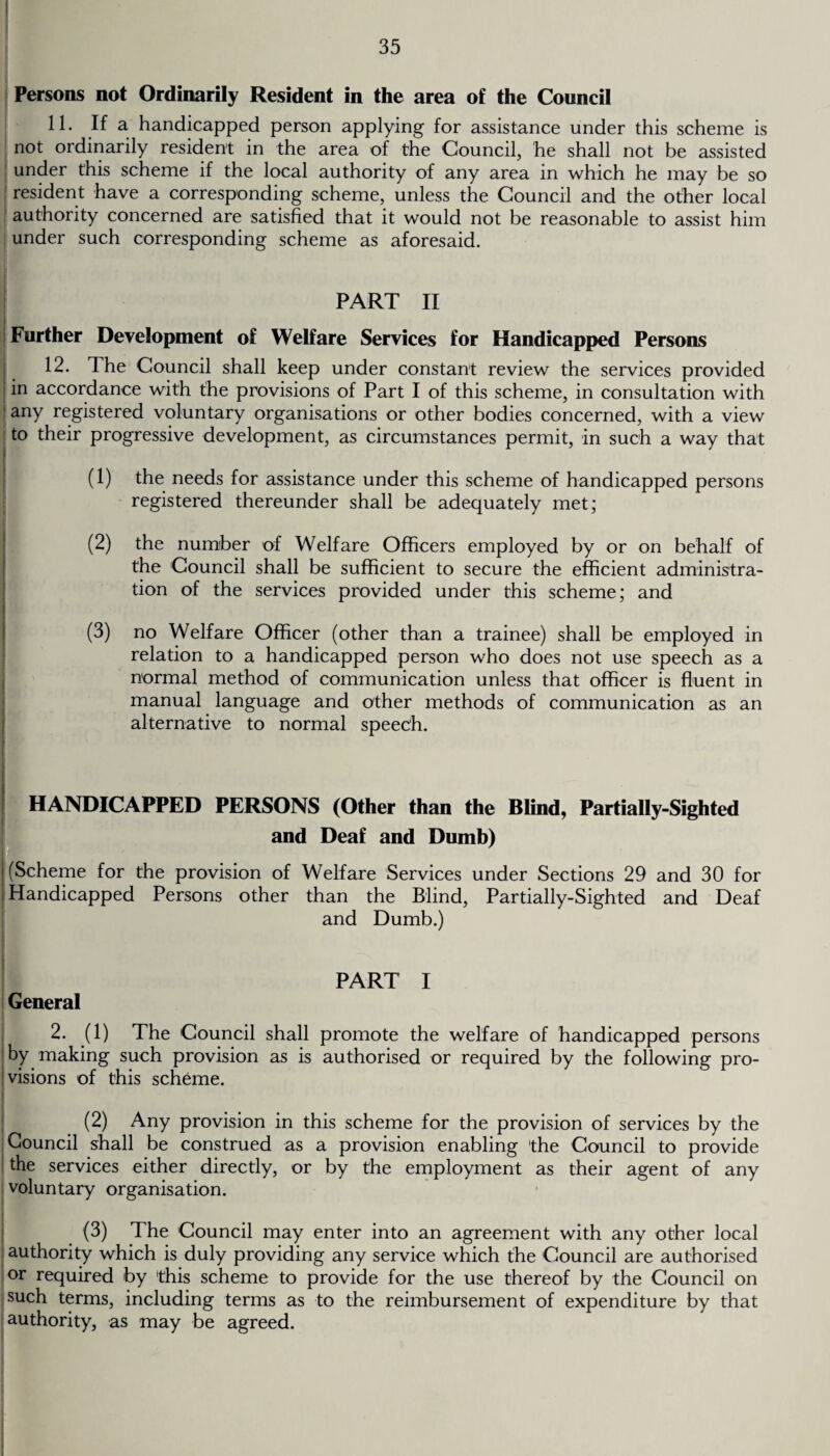 Persons not Ordinarily Resident in the area of the Council 11. If a handicapped person applying for assistance under this scheme is not ordinarily resident in the area of the Council, he shall not be assisted under this scheme if the local authority of any area in which he may be so resident have a corresponding scheme, unless the Council and the other local authority concerned are satisfied that it would not be reasonable to assist him under such corresponding scheme as aforesaid. PART II Further Development of Welfare Services for Handicapped Persons 12. The Council shall keep under constant review the services provided in accordance with the provisions of Part I of this scheme, in consultation with any registered voluntary organisations or other bodies concerned, with a view to their progressive development, as circumstances permit, in such a way that (1) the needs for assistance under this scheme of handicapped persons registered thereunder shall be adequately met; (2) the number of Welfare Officers employed by or on behalf of the Council shall be sufficient to secure the efficient administra¬ tion of the services provided under this scheme; and (3) no Welfare Officer (other than a trainee) shall be employed in relation to a handicapped person who does not use speech as a normal method of communication unless that officer is fluent in manual language and other methods of communication as an alternative to normal speech. HANDICAPPED PERSONS (Other than the Blind, Partially-Sighted and Deaf and Dumb) (Scheme for the provision of Welfare Services under Sections 29 and 30 for Handicapped Persons other than the Blind, Partially-Sighted and Deaf and Dumb.) PART I General 2. (1) The Council shall promote the welfare of handicapped persons by making such provision as is authorised or required by the following pro¬ visions of this scheme. (2) Any provision in this scheme for the provision of services by the Council shall be construed as a provision enabling the Council to provide the services either directly, or by the employment as their agent of any voluntary organisation. (3) The Council may enter into an agreement with any other local authority which is duly providing any service which the Council are authorised or required by this scheme to provide for the use thereof by the Council on such terms, including terms as to the reimbursement of expenditure by that authority, as may be agreed.