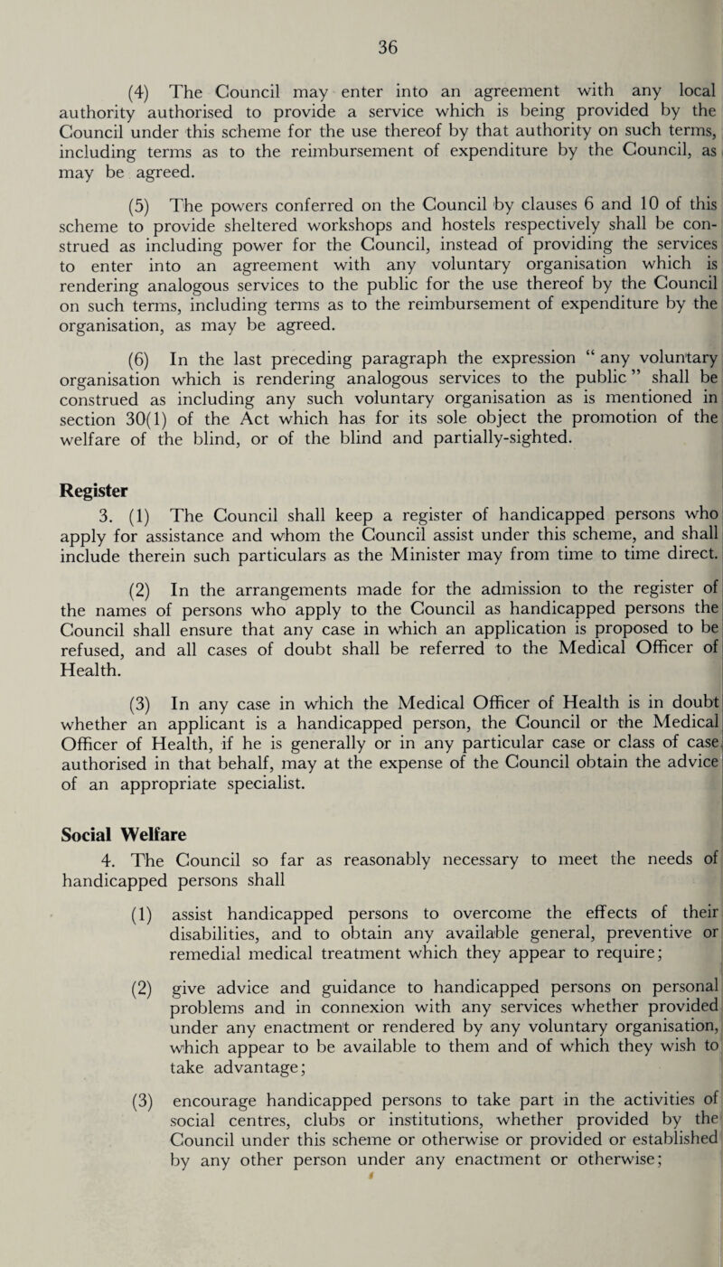 (4) The Council may enter into an agreement with any local authority authorised to provide a service which is being provided by the Council under this scheme for the use thereof by that authority on such terms, including terms as to the reimbursement of expenditure by the Council, as may be agreed. (5) The powers conferred on the Council by clauses 6 and 10 of this scheme to provide sheltered workshops and hostels respectively shall be con¬ strued as including power for the Council, instead of providing the services to enter into an agreement with any voluntary organisation which is rendering analogous services to the public for the use thereof by the Council on such terms, including terms as to the reimbursement of expenditure by the organisation, as may be agreed. (6) In the last preceding paragraph the expression “ any voluntary organisation which is rendering analogous services to the public ” shall be construed as including any such voluntary organisation as is mentioned in section 30(1) of the Act which has for its sole object the promotion of the welfare of the blind, or of the blind and partially-sighted. Register 3. (1) The Council shall keep a register of handicapped persons who apply for assistance and whom the Council assist under this scheme, and shall include therein such particulars as the Minister may from time to time direct. (2) In the arrangements made for the admission to the register of the names of persons who apply to the Council as handicapped persons the Council shall ensure that any case in which an application is proposed to be refused, and all cases of doubt shall be referred to the Medical Officer of Health. (3) In any case in which the Medical Officer of Health is in doubt whether an applicant is a handicapped person, the Council or the Medical Officer of Health, if he is generally or in any particular case or class of case authorised in that behalf, may at the expense of the Council obtain the advice of an appropriate specialist. Social Welfare 4. The Council so far as reasonably necessary to meet the needs of handicapped persons shall (1) assist handicapped persons to overcome the effects of their disabilities, and to obtain any available general, preventive or remedial medical treatment which they appear to require; (2) give advice and guidance to handicapped persons on personal problems and in connexion with any services whether provided under any enactment or rendered by any voluntary organisation, which appear to be available to them and of which they wish to take advantage; (3) encourage handicapped persons to take part in the activities of social centres, clubs or institutions, whether provided by the Council under this scheme or otherwise or provided or established by any other person under any enactment or otherwise;