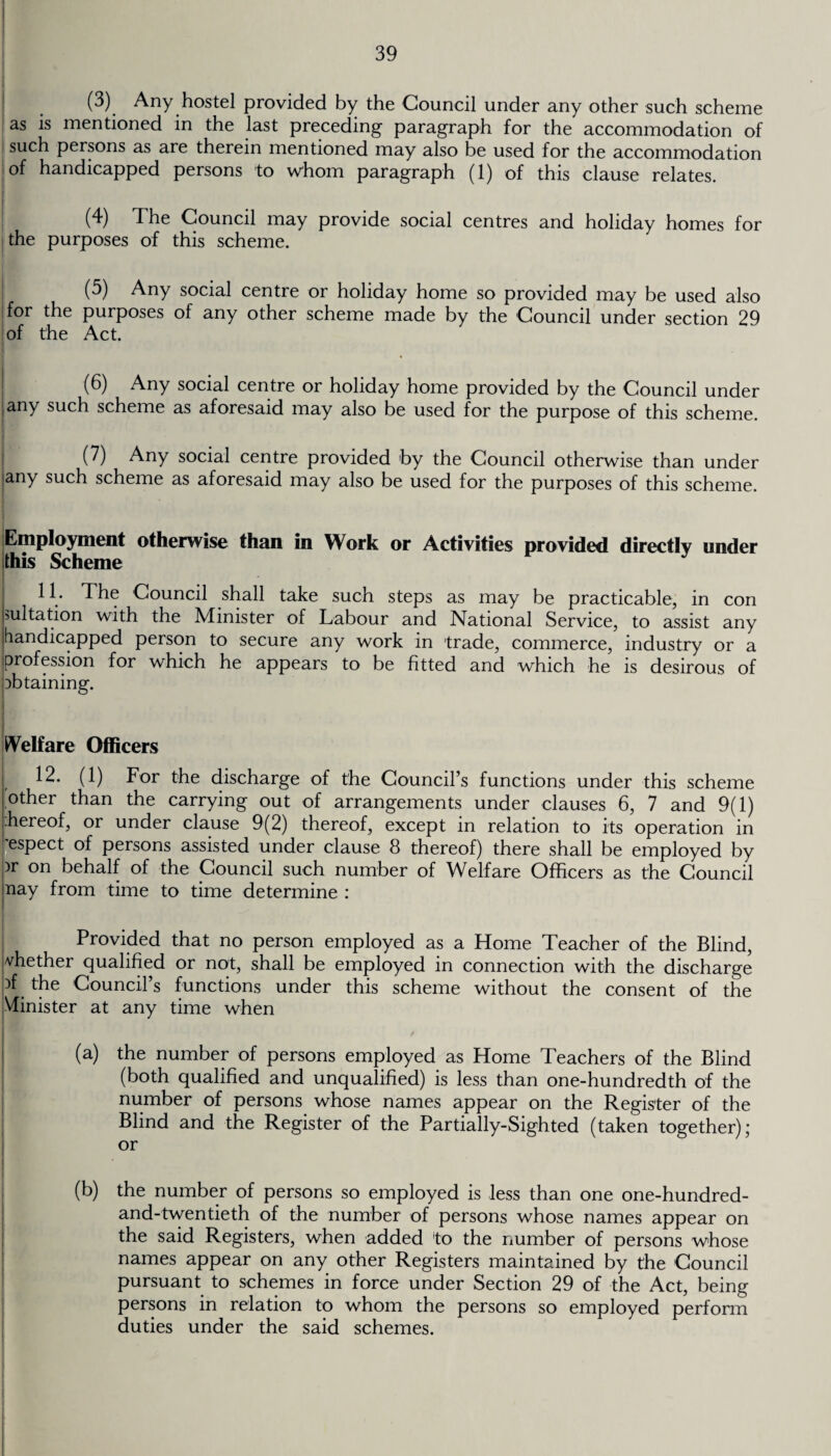 (3) Any hostel provided by the Council under any other such scheme as is mentioned in the last preceding paragraph for the accommodation of such persons as are therein mentioned may also be used for the accommodation of handicapped persons to whom paragraph (1) of this clause relates. (4) The Council may provide social centres and holiday homes for the purposes of this scheme. (5) Any social centre or holiday home so provided may be used also for the purposes of any other scheme made by the Council under section 29 of the Act. (6) Any social centre or holiday home provided by the Council under any such scheme as aforesaid may also be used for the purpose of this scheme. (7) Any social centre provided by the Council otherwise than under |any such scheme as aforesaid may also be used for the purposes of this scheme. Employment otherwise than in Work or Activities provided directly under this Scheme 11 • The Council shall take such steps as may be practicable, in con Imitation with the Minister of Labour and National Service, to assist any (handicapped person to secure any work in trade, commerce, industry or a profession for which he appears to be fitted and which he is desirous of obtaining. Welfare Officers 12. (1) For the discharge of the Council’s functions under this scheme other than the carrying out of arrangements under clauses 6, 7 and 9(1) |.hereof, or under clause 9(2) thereof, except in relation to its operation in 'espect of persons assisted under clause 8 thereof) there shall be employed by )r on behalf of the Council such number of Welfare Officers as the Council nay from time to time determine : Provided that no person employed as a Home Teacher of the Blind, whether qualified or not, shall be employed in connection with the discharge )f the Council’s functions under this scheme without the consent of the Minister at any time when (a) the number of persons employed as Home Teachers of the Blind (both qualified and unqualified) is less than one-hundredth of the number of persons whose names appear on the Register of the Blind and the Register of the Partially-Sighted (taken together); or (b) the number of persons so employed is less than one one-hundred- and-twentieth of the number of persons whose names appear on the said Registers, when added to the number of persons whose names appear on any other Registers maintained by the Council pursuant to schemes in force under Section 29 of the Act, being persons in relation to whom the persons so employed perform duties under the said schemes.