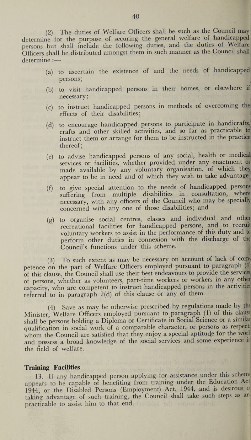 (2) The duties of Welfare Officers shall be such as the Council may determine for the purpose of securing the general welfare of handicapped persons but shall include the following duties, and the duties of Welfare Officers shall be distributed amongst them in such manner as the Council shall determine :— (a) to ascertain the existence of and the needs of handicapped persons; (b) to visit handicapped persons in their homes, or elsewhere if necessary; (c) to instruct handicapped persons in methods of overcoming the effects of their disabilities; (d) to encourage handicapped persons to participate in handicrafts, crafts and other skilled activities, and so far as practicable to instruct them or arrange for them to be instructed in the practice thereof; (e) to advise handicapped persons of any social, health or medical services or facilities, whether provided under any enactment or made available by any voluntary organisation, of which they appear to be in need and of which they wish to take advantage: (f) to give special attention to the needs of handicapped persons suffering from multiple disabilities in consultation, where necessary, with any officers of the Council who may be specially concerned with any one of those disabilities; and (g) to organise social centres, classes and individual and othei recreational facilities for handicapped persons, and to recruit voluntary workers to assist in the performance of this duty and tc perform other duties in connexion with the discharge of the Council’s functions under this scheme. (3) To such extent as may be necessary on account of lack of com¬ petence on the part of Welfare Officers employed pursuant to paragraph (f of this clause, the Council shall use their best endeavours to provide the service: of persons, whether as volunteers, part-time workers or workers in any othei capacity, who are competent to instruct handicapped persons in the activitie: referred to in paragraph 2(d) of this clause or any of them. (4) Save as may be otherwise prescribed by regulations made by the Minister, Welfare Officers employed pursuant to paragraph (1) of this claus( shall be persons holding a Diploma or Certificate in Social Science or a similai qualification in social work of a comparable character, or persons as respect: whom the Council are satisfied that they enjoy a special aptitude for the worl and possess a broad knowledge of the social services and some experience u the field of welfare. Training Facilities 13. If any handicapped person applying for assistance under this schema appears to be capable of benefiting from training under the Education Act 1944, or the Disabled Persons (Employment) Act, 1944, and is desirous o taking advantage of such training, the Council shall take such steps as ai practicable to assist him to that end.