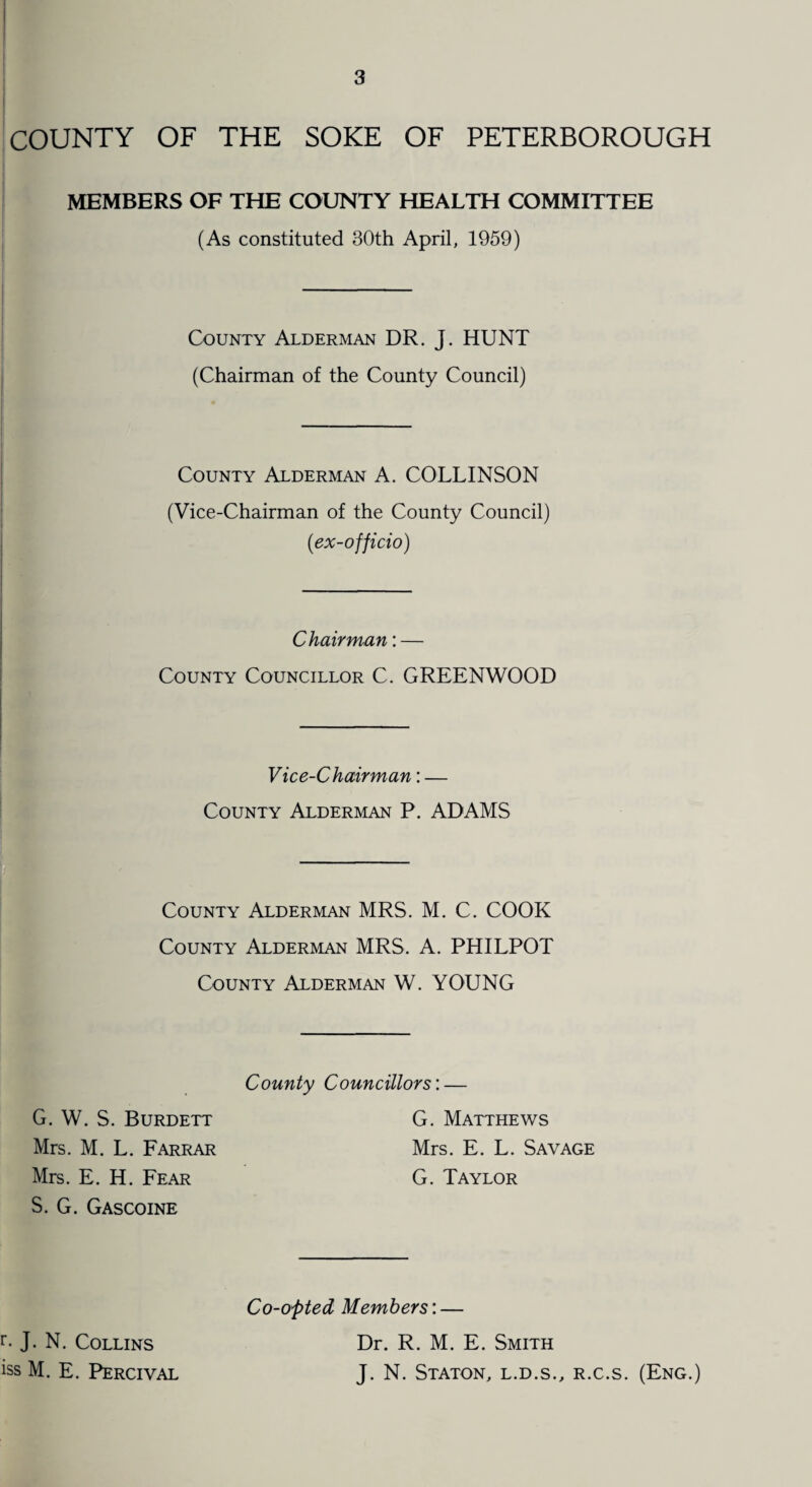 COUNTY OF THE SOKE OF PETERBOROUGH MEMBERS OF THE COUNTY HEALTH COMMITTEE (As constituted 80th April, 1959) County Alderman DR. J. HUNT (Chairman of the County Council) County Alderman A. COLLINSON (Vice-Chairman of the County Council) (.ex-officio) ► . Chairman: — County Councillor C. GREENWOOD Vice-Chairman: — County Alderman P. ADAMS County Alderman MRS. M. C. COOK County Alderman MRS. A. PHILPOT County Alderman W. YOUNG County Councillors'.— G. W. S. Burdett Mrs. M. L. Farrar Mrs. E. H. Fear S. G. Gascoine G. Matthews Mrs. E. L. Savage G. Taylor Co-opted Members: — r- J. N. Collins Dr. R. M. E. Smith iss M. E. Percival J. N. Staton, l.d.s., r.c.s. (Eng.)