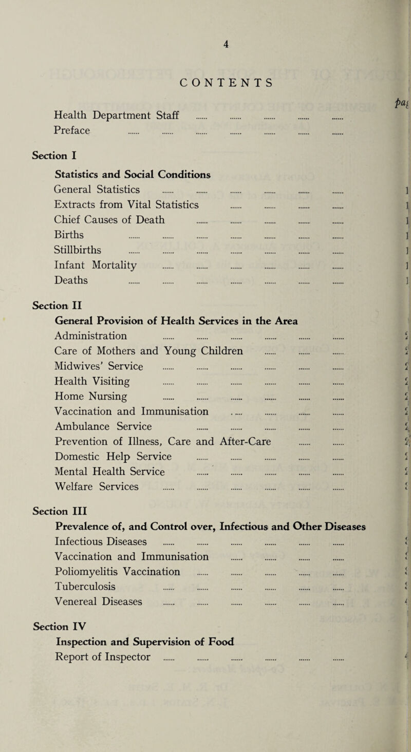 CONTENTS P4 Health Department Staff . Preface . . Section I Statistics and Social Conditions General Statistics . 1 Extracts from Vital Statistics . ] Chief Causes of Death . 1 Births ] Stillbirths . 1 Infant Mortality . ] Deaths . Section II General Provision of Health Services in the Area Administration 5 Care of Mothers and Young Children . \ Mid wives’ Service . 5 Health Visiting . i Home Nursing ci Vaccination and Immunisation . $ Ambulance Service % Prevention of Illness, Care and After-Care . Domestic Help Service . i Mental Health Service . Welfare Services . Section III Prevalence of, and Control over, Infectious and Other Diseases Infectious Diseases . Vaccination and Immunisation . Poliomyelitis Vaccination . Tuberculosis . Venereal Diseases . 4 Section IV Inspection and Supervision of Food Report of Inspector . L\