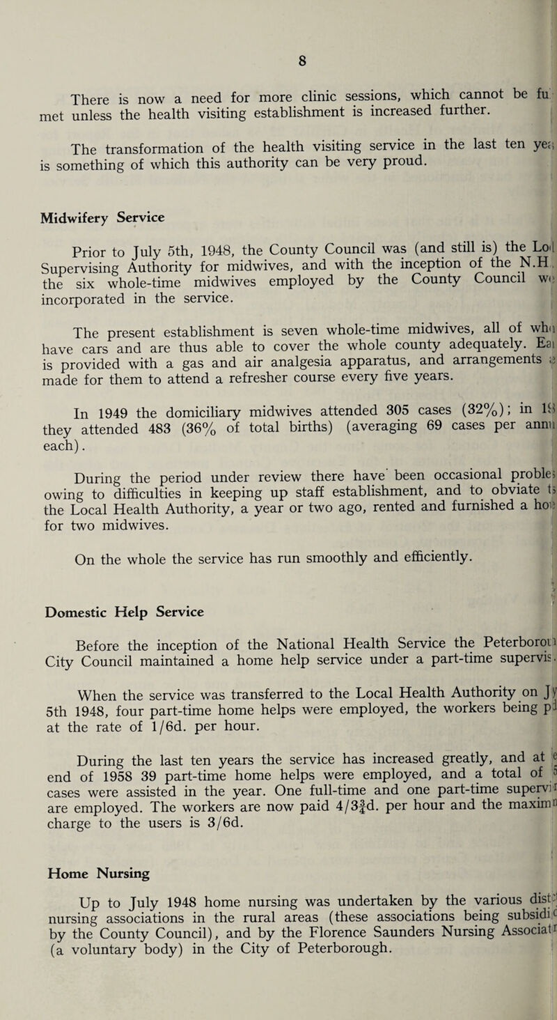 There is now a need for more clinic sessions, which cannot be fu met unless the health visiting establishment is increased further. The transformation of the health visiting service in the last ten ye;; is something of which this authority can be very proud. Midwifery Service Prior to July 5th, 1948, the County Council was (and still is) the Lo«l Supervising Authority for midwives, and with the inception of the N.H, the six whole-time midwives employed by the County Council we incorporated in the service. The present establishment is seven whole-time midwives, all of who have cars and are thus able to cover the whole county adequately. Eai is provided with a gas and air analgesia apparatus, and arrangements e made for them to attend a refresher course every five years. In 1949 the domiciliary midwives attended 305 cases (32%); in IS they attended 483 (36% of total births) (averaging 69 cases per annn each). During the period under review there have been occasional proble> owing to difficulties in keeping up staff establishment, and to obviate ta the Local Health Authority, a year or two ago, rented and furnished a hoi? for two midwives. On the whole the service has run smoothly and efficiently. Domestic Help Service Before the inception of the National Health Service the Peterborou City Council maintained a home help service under a part-time supervis. When the service was transferred to the Local Health Authority on Jy 5th 1948, four part-time home helps were employed, the workers being pi at the rate of l/6d. per hour. During the last ten years the service has increased greatly, and at e end of 1958 39 part-time home helps were employed, and a total of * cases were assisted in the year. One full-time and one part-time supervh are employed. The workers are now paid 4/3fd. per hour and the maximn charge to the users is 3/6d. Home Nursing Up to July 1948 home nursing was undertaken by the various disL nursing associations in the rural areas (these associations being subsidic by the County Council), and by the Florence Saunders Nursing Associate (a voluntary body) in the City of Peterborough.