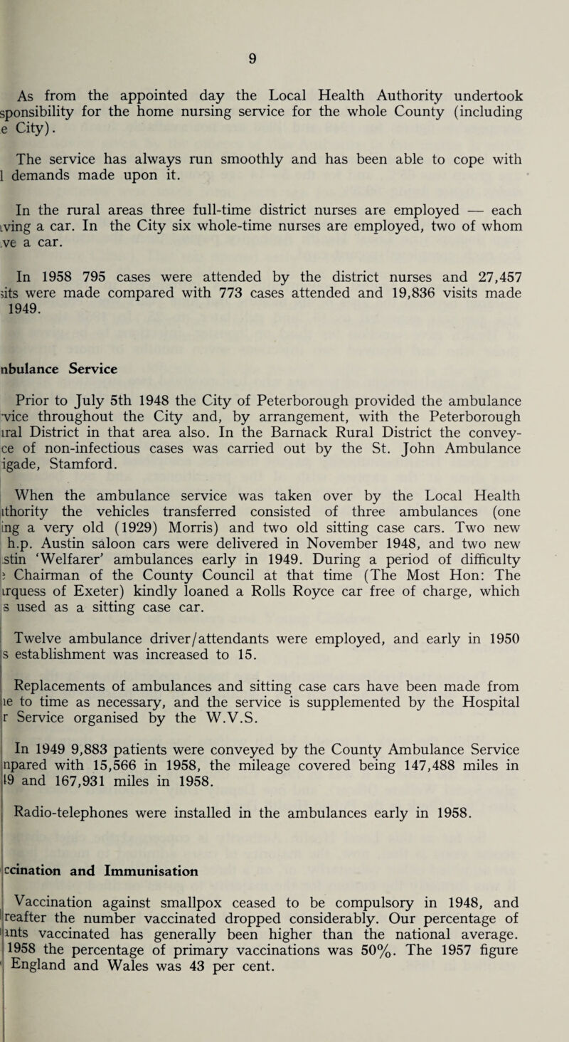 As from the appointed day the Local Health Authority undertook sponsibility for the home nursing service for the whole County (including e City). The service has always run smoothly and has been able to cope with 1 demands made upon it. In the rural areas three full-time district nurses are employed — each iving a car. In the City six whole-time nurses are employed, two of whom ve a car. In 1958 795 cases were attended by the district nurses and 27,457 dts were made compared with 773 cases attended and 19,836 visits made 1949. nbulance Service Prior to July 5th 1948 the City of Peterborough provided the ambulance vice throughout the City and, by arrangement, with the Peterborough iral District in that area also. In the Barnack Rural District the convey- ce of non-infectious cases was carried out by the St. John Ambulance igade, Stamford. When the ambulance service was taken over by the Local Health ithority the vehicles transferred consisted of three ambulances (one ing a very old (1929) Morris) and two old sitting case cars. Two new h.p. Austin saloon cars were delivered in November 1948, and two new stin ‘Welfarer’ ambulances early in 1949. During a period of difficulty b Chairman of the County Council at that time (The Most Hon: The irquess of Exeter) kindly loaned a Rolls Royce car free of charge, which •3 used as a sitting case car. Twelve ambulance driver/attendants were employed, and early in 1950 is establishment was increased to 15. Replacements of ambulances and sitting case cars have been made from le to time as necessary, and the service is supplemented by the Hospital r Service organised by the W.V.S. In 1949 9,883 patients were conveyed by the County Ambulance Service npared with 15,566 in 1958, the mileage covered being 147,488 miles in 19 and 167,931 miles in 1958. Radio-telephones were installed in the ambulances early in 1958. ccination and Immunisation Vaccination against smallpox ceased to be compulsory in 1948, and reafter the number vaccinated dropped considerably. Our percentage of !ants vaccinated has generally been higher than the national average. 1958 the percentage of primary vaccinations was 50%. The 1957 figure ' England and Wales was 43 per cent.