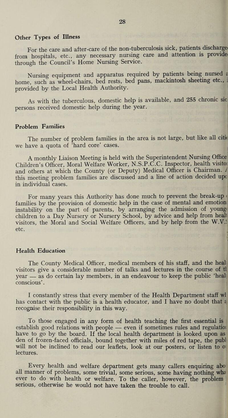 Other Types of Illness For the care and after-care of the non-tuberculosis sick, patients discharge, from hospitals, etc., any necessary nursing care and attention is provide* through the Council's Home Nursing Service. Nursing equipment and apparatus required by patients being nursed 8 home, such as wheel-chairs, bed rests, bed pans, mackintosh sheeting etc., i provided by the Local Health Authority. As with the tuberculous, domestic help is available, and 255 chronic sic persons received domestic help during the year. Problem Families The number of problem families in the area is not large, but like all citit we have a quota of ‘hard core' cases. A monthly Liaison Meeting is held with the Superintendent Nursing Office Children's Officer, Moral Welfare Worker, N.S.P.C.C. Inspector, health visito: and others at which the County (or Deputy) Medical Officer is Chairman. 1 this meeting problem families are discussed and a line of action decided upc in individual cases. For many years this Authority has done much to prevent the break-up < families by the provision of domestic help in the case of mental and emotion instability on the part of parents, by arranging the admission of young, children to a Day Nursery or Nursery School, by advice and help from heall visitors, the Moral and Social Welfare Officers, and by help from the W.V.! etc. Health Education The County Medical Officer, medical members of his staff, and the heal visitors give a considerable number of talks and lectures in the course of tl year — as do certain lay members, in an endeavour to keep the public ‘heal conscious'. I constantly stress that every member of the Health Department staff wl has contact with the public is a health educator, and I have no doubt that a, recognise their responsibility in this way. To those engaged in any form of health teaching the first essential is establish good relations with people — even if sometimes rules and regulatioj have to go by the board. If the local health department is looked upon as den of frozen-faced officials, bound together with miles of red tape, the pub! will not be inclined to read our leaflets, look at our posters, or listen to lectures. Every health and welfare department gets many callers enquiring abo all manner of problems, some trivial, some serious, some having nothing wha ever to do with health or welfare. To the caller, however, the problem serious, otherwise he would not have taken the trouble to call.