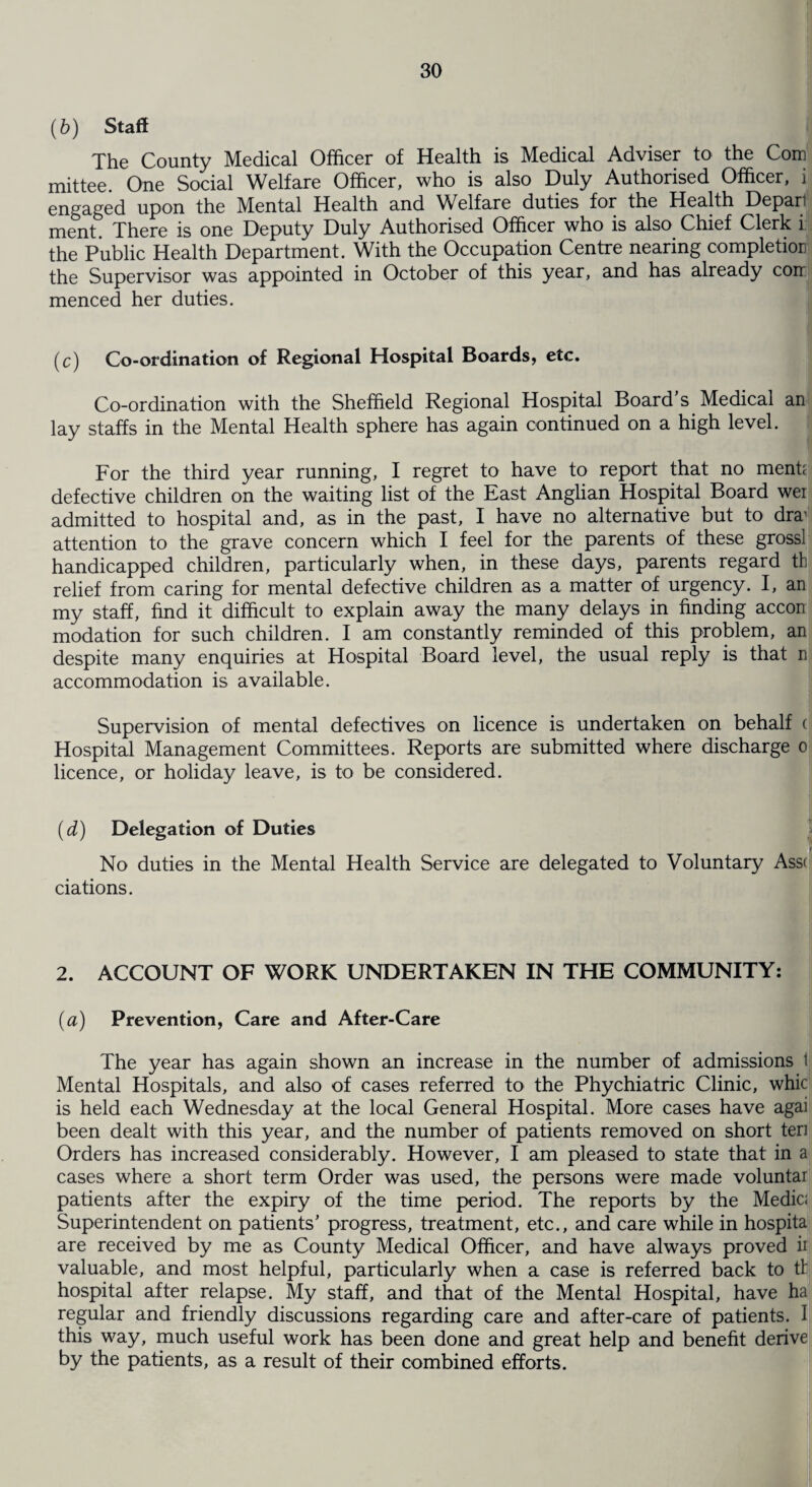 (6) Staff The County Medical Officer of Health is Medical Adviser to the Com mittee. One Social Welfare Officer, who is also Duly Authorised Officer, i engaged upon the Mental Health and Welfare duties for the Health Depari ment There is one Deputy Duly Authorised Officer who is also Chief Clerk i the Public Health Department. With the Occupation Centre nearing completion the Supervisor was appointed in October of this year, and has already com menced her duties. (c) Co-ordination of Regional Hospital Boards, etc. Co-ordination with the Sheffield Regional Hospital Board s Medical an lay staffs in the Mental Health sphere has again continued on a high level. For the third year running, I regret to have to report that no menk defective children on the waiting list of the East Anglian Hospital Board wei admitted to hospital and, as in the past, I have no alternative but to dra' attention to the grave concern which I feel for the parents of these grossl handicapped children, particularly when, in these days, parents regard tb relief from caring for mental defective children as a matter of urgency. I, an my staff, find it difficult to explain away the many delays in finding accon modation for such children. I am constantly reminded of this problem, an despite many enquiries at Hospital Board level, the usual reply is that n accommodation is available. Supervision of mental defectives on licence is undertaken on behalf ( Hospital Management Committees. Reports are submitted where discharge o licence, or holiday leave, is to be considered. (d) Delegation of Duties No duties in the Mental Health Service are delegated to Voluntary Ass( ciations. 2. ACCOUNT OF WORK UNDERTAKEN IN THE COMMUNITY: (a) Prevention, Care and After-Care The year has again shown an increase in the number of admissions t Mental Hospitals, and also of cases referred to the Phychiatric Clinic, whic is held each Wednesday at the local General Hospital. More cases have agai been dealt with this year, and the number of patients removed on short ten Orders has increased considerably. However, I am pleased to state that in a cases where a short term Order was used, the persons were made voluntar patients after the expiry of the time period. The reports by the Medic; Superintendent on patients’ progress, treatment, etc., and care while in hospita are received by me as County Medical Officer, and have always proved ii valuable, and most helpful, particularly when a case is referred back to tb hospital after relapse. My staff, and that of the Mental Hospital, have ha regular and friendly discussions regarding care and after-care of patients. I this way, much useful work has been done and great help and benefit derive by the patients, as a result of their combined efforts.