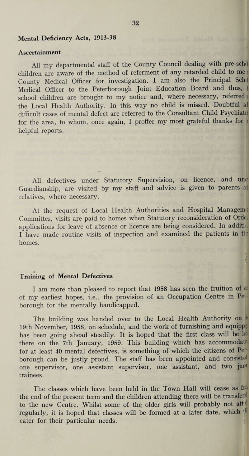 Mental Deficiency Acts, 1913-38 Ascertainment All my departmental staff of the County Council dealing with pre-schd children are aware of the method of referment of any retarded child to me ; County Medical Officer for investigation. I am also the Principal Sch<l Medical Officer to the Peterborough Joint Education Board and thus, 1 school children are brought to my notice and, where necessary, referred ) the Local Health Authority. In this way no child is missed. Doubtful al difficult cases of mental defect are referred to the Consultant Child Psychiatit for the area, to whom, once again, I proffer my most grateful thanks for 5 helpful reports. All defectives under Statutory Supervision, on licence, and un<r Guardianship, are visited by my staff and advice is given to parents al relatives, where necessary. At the request of Local Health Authorities and Hospital Managemt Committes, visits are paid to homes when Statutory reconsideration of Ordt, applications for leave of absence or licence are being considered. In additf, I have made routine visits of inspection and examined the patients in tlr homes. 9 Training of Mental Defectives I am more than pleased to report that 1958 has seen the fruition of <fi of my earliest hopes, i.e., the provision of an Occupation Centre in Pe - borough for the mentally handicapped. The building was handed over to the Local Health Authority on e 19th November, 1958, on schedule, and the work of furnishing and equippg has been going ahead steadily. It is hoped that the first class will be bd there on the 7th January, 1959. This building which has accommodatn for at least 40 mental defectives, is something of which the citizens of Pc'- borough can be justly proud. The staff has been appointed and consists! one supervisor, one assistant supervisor, one assistant, and two jurr trainees. The classes which have been held in the Town Hall will cease as fin the end of the present term and the children attending there will be transfer d to the new Centre. Whilst some of the older girls will probably not att<d regularly, it is hoped that classes will be formed at a later date, which ^ cater for their particular needs.