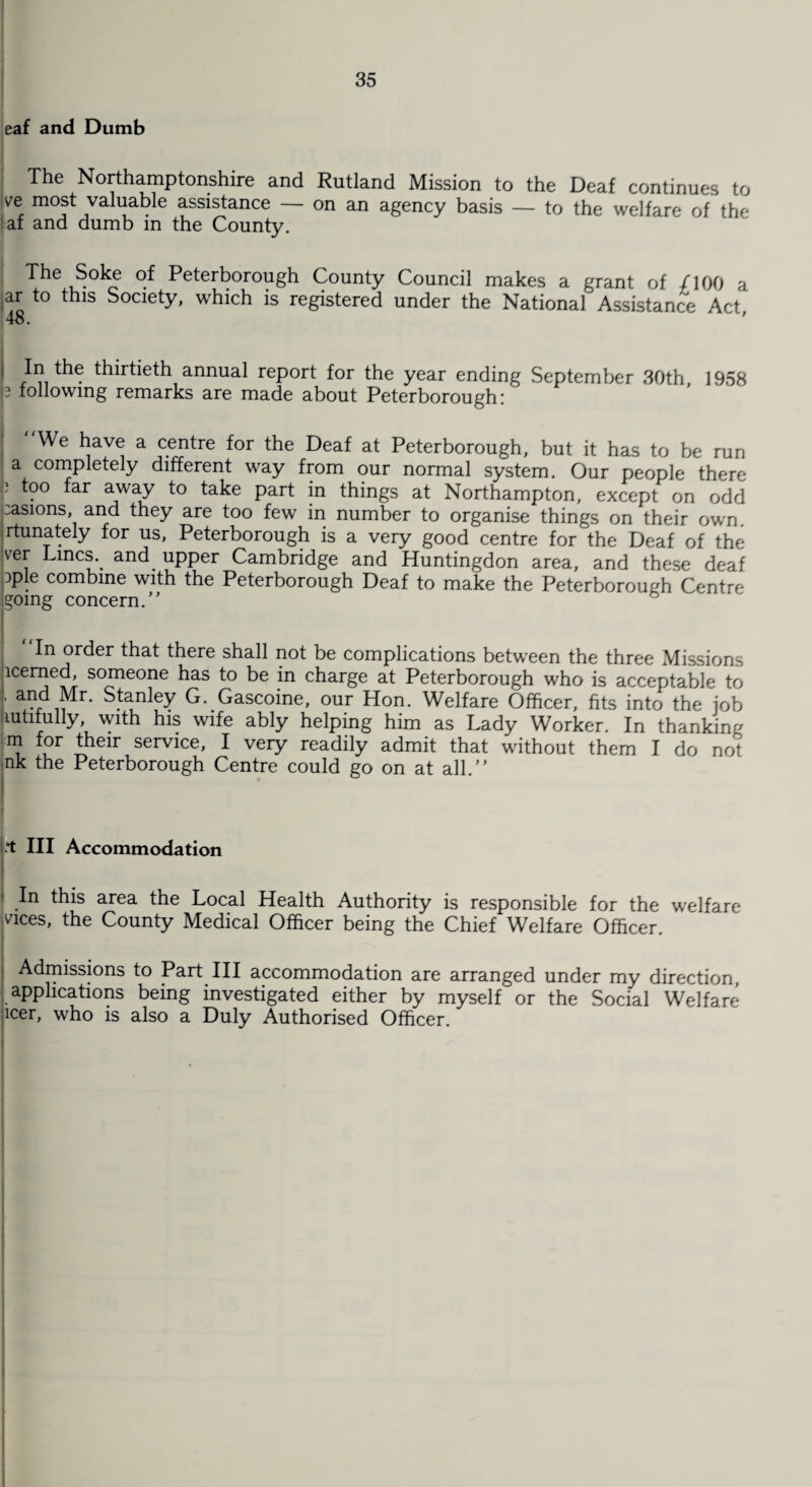 j eaf and Dumb The Northamptonshire and Rutland Mission to the Deaf continues to ve most valuable assistance — on an agency basis — to the welfare of the af and dumb in the County. The Soke of Peterborough County Council makes a grant of /TOO a ar to this Society, which is registered under the National Assistance Act 48. ' In the thirtieth annual report for the year ending September 30th, 1958 p following remarks are made about Peterborough: We have a centre for the Deaf at Peterborough, but it has to be run a completely different way from our normal system. Our people there ) too far away to take part in things at Northampton, except on odd ;asions, and they are too few in number to organise things on their own. rtunately for us, Peterborough is a very good centre for the Deaf of the ver Lines., and. upper Cambridge and Huntingdon area, and these deaf :>ple combine with the Peterborough Deaf to make the Peterborough Centre going concern.'* In order that there shall not be complications between the three Missions icerned, someone has to be in charge at Peterborough who is acceptable to ’ vii 'r* Stanley Gascoine, our Hon. Welfare Officer, fits into the job lutifully, with his wife ably helping him as Lady Worker. In thanking m for their service, I very readily admit that without them I do not nk the Peterborough Centre could go on at all. *t III Accommodation In this area the Local Health Authority is responsible for the welfare vices, the County Medical Officer being the Chief Welfare Officer. Admissions to Part III accommodation are arranged under my direction applications being investigated either by myself or the Social Welfare icer, who is also a Duly Authorised Officer.