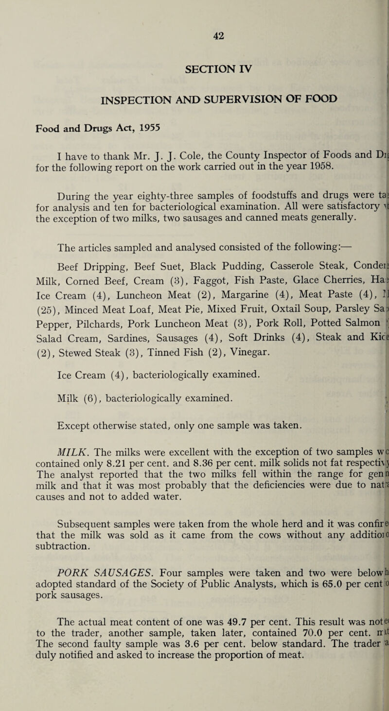 SECTION IV INSPECTION AND SUPERVISION OF FOOD Food and Drugs Act, 1955 I have to thank Mr. J. J. Cole, the County Inspector of Foods and Dn for the following report on the work carried out in the year 1958. During the year eighty-three samples of foodstuffs and drugs were ta? for analysis and ten for bacteriological examination. All were satisfactory 4 the exception of two milks, two sausages and canned meats generally. The articles sampled and analysed consisted of the following:— Beef Dripping, Beef Suet, Black Pudding, Casserole Steak, Condeia Milk, Corned Beef, Cream (3), Faggot, Fish Paste, Glace Cherries, Ha? Ice Cream (4), Luncheon Meat (2), Margarine (4), Meat Paste (4), II (25), Minced Meat Loaf, Meat Pie, Mixed Fruit, Oxtail Soup, Parsley Sail Pepper, Pilchards, Pork Luncheon Meat (3), Pork Roll, Potted Salmon * Salad Cream, Sardines, Sausages (4), Soft Drinks (4), Steak and Kice (2), Stewed Steak (3), Tinned Fish (2), Vinegar. I Ice Cream (4), bacteriologically examined. Milk (6), bacteriologically examined. Except otherwise stated, only one sample was taken. MILK. The milks were excellent with the exception of two samples wc contained only 8.21 per cent, and 8.36 per cent, milk solids not fat respecti\) The analyst reported that the two milks fell within the range for genn milk and that it was most probably that the deficiencies were due to nat's causes and not to added water. Subsequent samples were taken from the whole herd and it was confirei that the milk was sold as it came from the cows without any addition) subtraction. PORK SAUSAGES. Four samples were taken and two were belowh adopted standard of the Society of Public Analysts, which is 65.0 per cent pork sausages The actual meat content of one was 49.7 per cent. This result was note< to the trader, another sample, taken later, contained 70.0 per cent, rr.it The second faulty sample was 3.6 per cent, below standard. The trader a duly notified and asked to increase the proportion of meat.