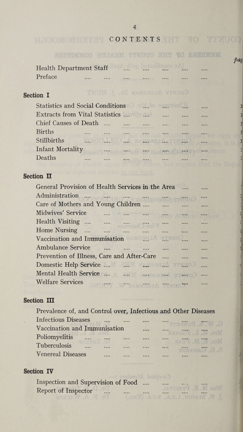 CONTENTS Health Department Staff . Preface Section I Statistics and Social Conditions . Extracts from Vital Statistics. Chief Causes of Death . . Births Stillbirths . Infant Mortality . Deaths Section II General Provision of Health Services in the Area . Administration . Care of Mothers and Young Children. Midwives’ Service . Health Visiting. Home Nursing . Vaccination and Immunisation . Ambulance Service . Prevention of Illness, Care and After-Care . Domestic Help Service. Mental Health Service. Welfare Services . Section III Prevalence of, and Control over. Infectious and Other Diseases Infectious Diseases . Vaccination and Immunisation . Poliomyelitis . Tuberculosis . Venereal Diseases . Section IV Inspection and Supervision of Food . Report of Inspector .